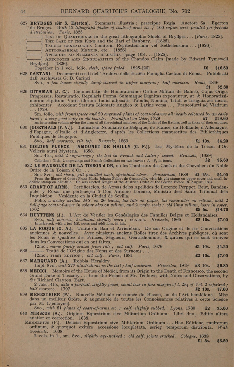 627 BRYDGES (Sir S. Egerton). Stemmata illustria; praecipue Regia. Auctore Sa. Egerton de Bruges. With 12 lithograph plates of coats-of-arms etc. ; 100 copies weve printed for private distribution. “Paris, 1825 | List oF QUARTERINGS in the great lithographic Shield of Brydges... [Paris, 1825]. | THE CASE OF THE KiNG and the Earl of Banbury. [1825].      | TABULA GENEALOGICA Comitum Regitestensium vel Rethelensium ... [1826]. [ | AUTOGRAPHICAL MEmorR, etc. [1826]. [: | APPENDIX AD STEMMATA ILLUSTRIA—page 108... [1825].  | ANECDOTES AND SINGULARITIES of the Chandos Claim Le by Edward Tymewell, Brydges]. [1826]. Together in 1 vol., folio, cloth, spine faded. 1825-[26] £6 $16.80 628 CAETANI. Documenti scelti dell’ Archivo della Eccma Famiglia Caetani di Roma. Pubblicati dall’ Archivista G. B. Carinci. . 8vo., a few leaves slightly damp-stained in upper margins ; half morocco. Rome, 1846 £1 $2.80 629 DITHMAR (J. C.). Commentatio de Honoratissimo Ordine Militari de Balneo, Cujus Origo, Progressus, Restauratio, Regularis Forma, Summaque Dignitas exponuntur, ut &amp; Honoratissi- morum Equitum, Variis illorum Indici adpositis Tabulis, Nomina, Tituli &amp; Insignia eri incisa, exhibenter. Accedunt Statuta Idiomate Anglico &amp; Latine versa... Francofurti ad Viadrum vl 729, Sm. folio, with frontispiece and 20 engraved plates of coats-of-arms all neatly coloured by an early hand ; avery good copy in old boards.- Frankfurt on Oder, 1729 £7 = $19.60 An interesting volume giving the arms of all the original members of the Order of the Bath as well as those of their esquires. 630 [GOETHALS (F. V.)]. Indicateur Nobiliaire de Belgique, de France, de Hollande, d’ Allemagne, d’Espagne, d’Italie et d’Angleterre, d’aprés les Collections manuscrites des Bibliothéques Publiques de Belgique. 8vo., half morocco, gilt top. Brussels, 1869 £1 10s. $4.20 631 GOLDEN FLEECE. [AMOUNET DE HAILLY (C. F.)]. Les Mystéres de la Toison d’Or. Velleris aurei Mysteria. 1658. Sm. 4to., with 2 engravings ; the text in French and Latin; sewed. Brussels, [1659] Collation; Title, 2 engravings and French dedication on two leaves ; A—F, in fours. £2 $5.60 632 LE MAUSOLEE DE LA TOISON d’OR, ou les Tombeaux des Chefs et des Chevaliers du Noble Ordre de la Toison d’Or. Sm. 8vo., old sheep, gilt panelled back, sprinkled edges. Amsterdam, 1689 £115s. $4.90 From the library of Count Franz Maria Johann Folliot de Grenneville, with his gilt stamp on upper cover and small in- delible stamp on half-title. He was elected Knight of the Austrian Order of the Golden Fleece 18. August, 1867. 633 GRANT OF ARMS. Certificacion, de Armas delos Apellidos de Lorenzo Perppet, Beut, Banden- pule, y Roxas que pertenecen 4 Don Antonio Lorenzo, Ministro deel Santo Tribunal dela Inquisicion. Vesidente en la Cindad de Sevilla. Folio, a neatly written MS. on 26 leaves, the title on paper, the remainder on vellum, with 2 ~ full-page coats-of-ayms in colour also on 2 vellum, and 2 wafer seals ; old limp vellum, loose in cover. 1702 £5 5s. $14.70 634 HUYTTENS (J.). L’Art de Vérifier les Généalogies des Familles Belges et Hollandaises. 8vo., half morocco, headband slightly worn ; scarce. Brussels, 1865 £2 10s. $7.00 Interleaved, with a few MS. notes and additions, in ink. | 635 LA ROQUE (G. A.). Traité du Ban et Arriereban. De son Origine et de ses Convocations anciennes &amp; nouvelles. Avec plusieurs anciens Rolles tirez des Archives publiques, od sont les Noms &amp; Qualitez des Princes, Seigneurs, Gentilshommes, &amp; autres qui se sont trouvez dans les Convocations qui en ont faites.  12mo., name partly erased from title ; old calf. 'Paris, 1676 £1 10s. $4.20 636 Traité de l’Origine des Noms et des Surnoms . 12mo., FIRST EDITION; old calf. Paris, Iss £2 10s. $7.00 637 MARQUAND (A.). Robbia Heraldry. Impl. 8vo., with 277 illustrations tin the text ; half buckram. Pyincbion. 1919 £310s. $9.80 638 MEDICI. Menicus of the House of Medici, from its Origin to the Death of Francesco, the second Grand Duke of Tuscany ... from the French of Mr. Tenhove, with Notes and OSes ae by Sir Richard Clayton, Bart. 2 vols., 4to., with a portrait, slightly foxed, small tear in fove-margin of 1. 2F4 of Vol. 2 vepatred ; half morocco. 1797 £2 10s. $7.00 639 MENESTRIER (P.). Nouvelle Méthode raissonnée du Blason, ou de 1|’Art heraldique: Mise dans un meilleur Ordre, &amp; augmentée de toutes les Connoissances relatives &amp; cette Science par M. Lfemoyne]. 8vo., with 51 plates of coats-of-arms etc. ; calf, slightly vubbed. - Lyons, 1780 £2 $5.60 640 MIR EUS (A.). Origines Equestrium sive Militarium Ordinum. Libri duo. Editio altera auctior et correction. 1638 MENNENIUS (F.). Delicie Equestrium sive Militarium Ordinum...Hac Editione, multorum ordinum, &amp; quotquot exitére accessione locupletata, serieg temporum distributa. With woodcuts, 1638. 2 vols. in 1., sm. 8vo., slightly age-stained ; old calf, joints cracked. Cologne, 1638 £1 5s. $3.50