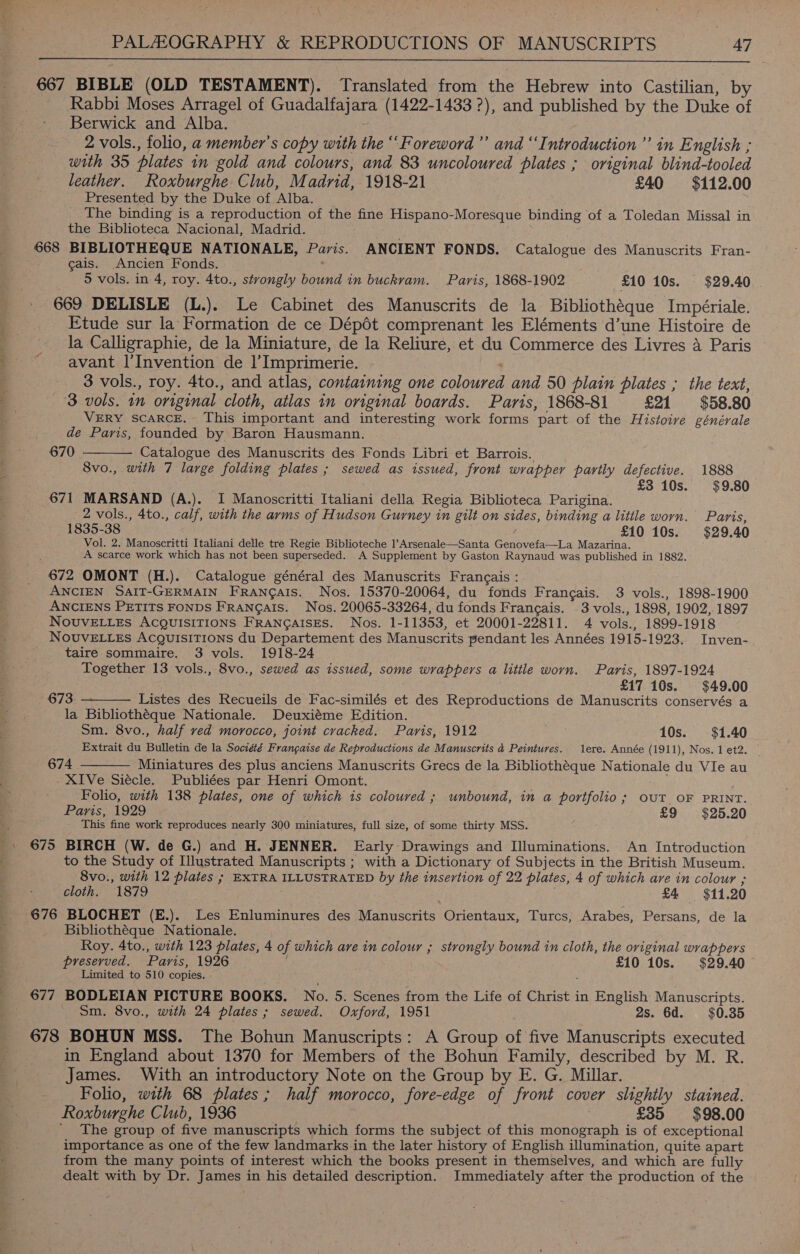  667 BIBLE (OLD TESTAMENT). Translated from the Hebrew into Castilian, by Rabbi Moses Arragel of Guadalfajara (1422-1433 ?), and published by the Duke of Berwick and Alba. 2 vols., folio, a member's copy with the “Foreword” and ‘Introduction’ in English ; with 35 plates in gold and colours, and 83 uncoloured plates ; original blind-tooled leather. Roxburghe Club, Madrid, 1918-21 £40 $112.00 Presented by the Duke of Alba. _ The binding is a reproduction of the fine Hispano-Moresque binding of a Toledan Missal in the Biblioteca Nacional, Madrid. 668 BIBLIOTHEQUE NATIONALE, Paris. ANCIENT FONDS. Catalogue des Manuscrits Fran- cais. Ancien Fonds. ! 5 vols. in 4, roy. 4to., strongly bound in buckram. Paris, 1868-1902 £10 10s. $29.40 669 DELISLE (L.). Le Cabinet des Manuscrits de la Bibliothéque Impériale. Etude sur la Formation de ce Dépét comprenant les Eléments d’une Histoire de la Calligraphie, de la Miniature, de la Reliure, et du Commerce des Livres a Paris ' avant I’Invention de 1’Imprimerie. : ; 3 vols., roy. 4to., and atlas, containing one coloured and 50 plain plates ; the text, 3 vols. 1m original cloth, atlas in original boards. Paris, 1868-81 £21 $58.80 a VERY SCARCE. This important and interesting work forms part of the Histoive générale de Paris, founded by Baron Hausmann. 670 Catalogue des Manuscrits des Fonds Libri et Barrois. 8vo., with 7 large folding plates ; sewed as issued, front wrapper partly defective. 1888 £3 10s. $9.80  671 MARSAND (A.). I Manoscritti Italiani della Regia Biblioteca Parigina. 2 vols., 4to., calf, with the arms of Hudson Gurney in gilt on sides, binding a litile worn. Paris, 1835-38 £10 10s. $29.40 Vol. 2. Manoscritti Italiani delle tre Regie Biblioteche l’Arsenale—Santa Genovefa—La Mazarina. A scarce work which has not been superseded. A Supplement by Gaston Raynaud was published in 1882. 672 OMONT (H.). Catalogue général des Manuscrits Frangais : ANCIEN SAIT-GERMAIN FRANGAIS. Nos. 15370-20064, du fonds Frangais. 3 vols., 1898-1900 ANCIENS PETITS FONDS FRANGAIS. Nos. 20065-33264, du fonds Frangais. 3 vols., 1898, 1902,.1897 NouvELLes ACQUISITIONS FRANGAISES. Nos. 1-11353, et 20001-22811. 4 vols., 1899-1918 NOUVELLES AcQgulisiTions du Departement des Manuscrits pendant les Années 1915-1923. Inven- taire sommaire. 3 vols. 1918-24 Together 13 vols., 8vo., sewed as issued, some wrappers a little worn. Paris, 1897-1924 £17 10s. $49.00 673. Listes des Recueils de Fac-similés et des Reproductions de Manuscrits conservés a la Bibliothéque Nationale. Deuxiéme Edition. Sm. 8vo., half ved morocco, joint cracked. Paris, 1912 10s. $1.40 Extrait du Bulletin de la Société Frangaise de Reproductions de Manuscrits 4 Peintures. ere. Année (1911), Nos. 1 et2. | 674 Miniatures des plus anciens Manuscrits Grecs de la Bibliothéque Nationale du VIe au XIVe Siécle. Publiées par Henri Omont. . Folio, with 138 plates, one of which is coloured ; unbound, in a portfolio; OUT OF PRINT. Paris, 1929 £9 $25.20 5 This fine work reproduces nearly 300 miniatures, full size, of some thirty MSS. _. 675 BIRCH (W. de G.) and H. JENNER. Early Drawings and Illuminations. An Introduction to the Study of Illustrated Manuscripts ; with a Dictionary of Subjects in the British Museum. 8vo., with 12 plates ; EXTRA ILLUSTRATED by the insertion of 22 plates, 4 of which are in colour ; cloth. 1879 £4 $11.20 676 BLOCHET (E.).. Les Enluminures des Manuscrits Orientaux, Turcs, Arabes, Persans, de la Bibliothéque Nationale. Roy. 4to., with 123 plates, 4 of which are in colour ; strongly bound in cloth, the original wrappers preserved. Paris, 1926 £10 10s. $29.40 Limited to 510 copies. : 677 BODLEIAN PICTURE BOOKS. No. 5. Scenes from the Life of Christ in English Manuscripts. Sm. 8vo., with 24 plates; sewed. Oxford, 1951 2s. 6d. $0.35 678 BOHUN MSS. The Bohun Manuscripts: A Group of five Manuscripts executed in England about 1370 for Members of the Bohun Family, described by M. R. James. With an introductory Note on the Group by E. G. Millar. - Folio, with 68 plates; half morocco, fore-edge of front cover slightly stained. Roxburghe Club, 1936 | £35 $98.00 The group of five manuscripts which forms the subject of this monograph is of exceptional * importance as one of the few landmarks in the later history of English illumination, quite apart 3 from the many points of interest which the books present in themselves, and which are fully dealt with by Dr. James in his detailed description. Immediately after the production of the  