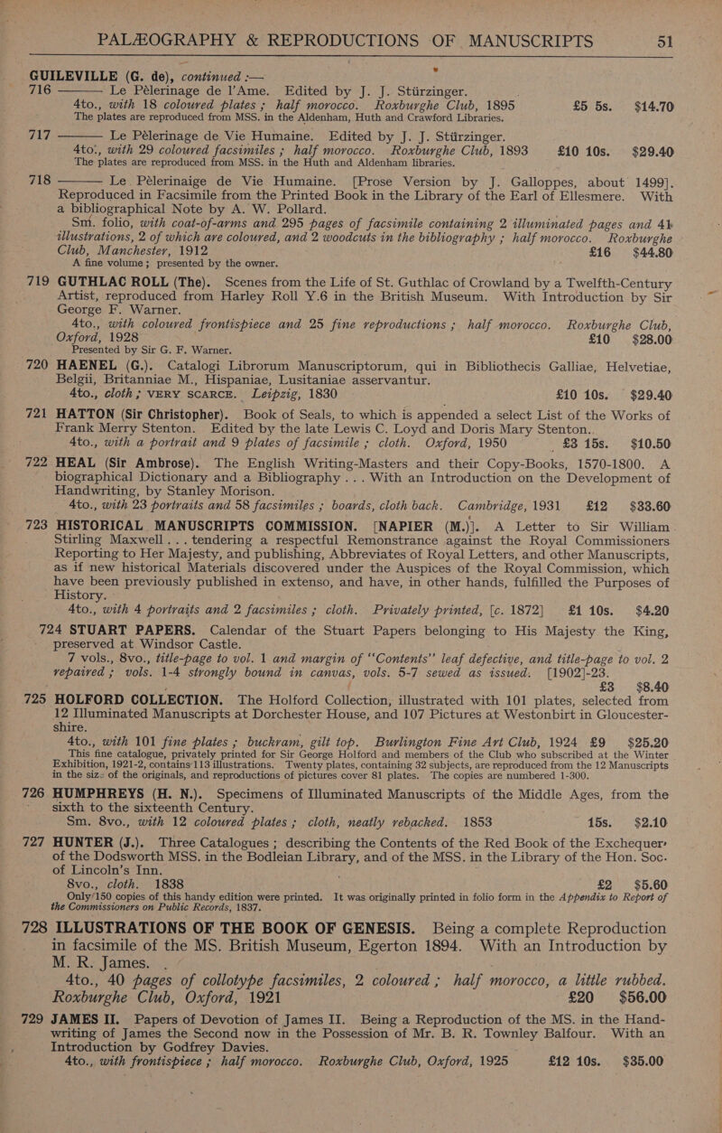 GUILEVILLE (G. de), continued :— 716 Le Pélerinage de lAme. Edited by J. J. Stiirzinger. : 4to., with 18 coloured plates ; half morocco. Roxburghe Club, 1895 £5 5s. $14.70 The plates are reproduced from MSS. in the Aldenham, Huth and Crawford Libraries.    717 Le Pélerinage de Vie Humaine. Edited by J. J. Stiirzinger. A4to., with 29 coloured facsimiles ; half morocco. Roxburghe Club, 1893 £10 10s. $29.40 The plates are reproduced from MSS: in the Huth and Aldenham libraries. 718 Le. Pélerinaige de Vie Humaine. [Prose Version by J. Galloppes, about 1499].  Reproduced in Facsimile from the Printed Book in the Library of the Earl of Ellesmere. With a bibliographical Note by A. W. Pollard. . Sm. folio, with coat-of-arms and 295 pages of facsimile containing 2 illuminated pages and 4h illustrations, 2 of which are coloured, and 2 woodcuts in the bibliography ; half morocco. Roxburghe Club, Manchestey, 1912 £16 $44.80 A fine volume; presented by the owner. 719 GUTHLAC ROLL (The). Scenes from the Life of St. Guthlac of Crowland by a Twelfth-Century ; Artist, reproduced from Harley Roll Y.6 in the British Museum. With Introduction by Sir George F. Warner. Ato., with coloured frontispiece and 25 fine reproductions ; half morocco. Roxburghe Club, Oxford, 1928 £10 $28.00 Presented by Sir G. F. Warner. 720 HAENEL (G.). Catalogi Librorum Manuscriptorum, qui in Bibliothecis Galliae, Helvetiae, ' Belgii, Britanniae M., Hispaniae, Lusitaniae asservantur. 4to., cloth; VERY SCARCE. Leipzig, 1830 © £10 10s. $29.40 721 HATTON (Sir Christopher). Book of Seals, to which is appended a select List of the Works of Frank Merry Stenton. Edited by the late Lewis C. Loyd and Doris Mary Stenton.. 4to., with a portrait and 9 plates of facsimile ; cloth. Oxford, 1950 £3 15s. $10.50 722 HEAL (Sir Ambrose). The English Writing-Masters and their Copy-Books, 1570-1800. A ~ biographical Dictionary and a Bibliography ... With an Introduction on the Development of Handwriting, by Stanley Morison. . . 4to., with 23 portraits and 58 facsimiles ; boards, cloth back. Cambridge,1931 £12 $33.60 723 HISTORICAL MANUSCRIPTS COMMISSION. [NAPIER (M.)]. A Letter to Sir William. Stirling Maxwell...tendering a respectful Remonstrance against the Royal Commissioners Reporting to Her Majesty, and publishing, Abbreviates of Royal Letters, and other Manuscripts, as if new historical Materials discovered under the Auspices of the Royal Commission, which have been previously published in extenso, and have, in other hands, fulfilled. the Purposes of History. » | 4to., with 4 portraits and 2 facsimiles ; cloth. Privately printed, [c. 1872] £110s. $4.20 724 STUART PAPERS. Calendar of the Stuart Papers belonging to His Majesty the King, preserved at Windsor Castle. : 7 vols., 8vo., title-page to vol. 1 and margin of ‘‘Contents’”’ leaf defective, and title-page to vol. 2 vepatred ; vols. 1-4 strongly bound in canvas, vols. 5-7 sewed as issued. [1902]-23. ; £3 $8.40 725 HOLFORD COLLECTION. The Holford Collection, illustrated with 101 plates, selected from 12 Illuminated Manuscripts at Dorchester House, and 107 Pictures at Westonbirt in Gloucester- shire. 4to., with 101 fine plates ; buckvram, gilt top. Burlington Fine Art Club, 1924 £9 $25.20 This fine catalogue, privately printed for Sir George Holford and members of the Club who subscribed at the Winter . Exhibition, 1921-2, contains113 illustrations. Twenty plates, containing 32 subjects, are reproduced from the 12 Manuscripts in the size of the originals, and reproductions of pictures cover 81 plates. The copies are numbered 1-300. 726 HUMPHREYS (H. N.). Specimens of Illuminated Manuscripts of the Middle Ages, from the ' sixth to the sixteenth Century. Sm. 8vo., with 12 coloured plates ; cloth, neatly rebacked. 1853 15s. $2.10 727 HUNTER (J.). Three Catalogues ; describing the Contents of the Red Book of the Exchequer of the Dodsworth MSS. in the Bodleian Library, and of the MSS. in the Library of the Hon. Soc. of Lincoln’s Inn. 8vo., cloth. 1838 . £2 $5.60 Only’150 copies of this handy edition were printed. It was originally printed in folio form in the Appendix to Report of the Commissioners on Public Records, 1837. ; 728 ILLUSTRATIONS OF THE BOOK OF GENESIS. Being a complete Reproduction in facsimile of the MS. British Museum, Egerton 1894. With an Introduction by M. R.; James... / ; 4to., 40 pages of collotype facsimiles, 2 coloured ; half morocco, a little rubbed. Roxburghe Club, Oxford, 1921 £20 $56.00 729 JAMES II. Papers of Devotion of James II. Being a Reproduction of the MS. in the Hand- writing of James the Second now in the Possession of Mr. B. R. Townley Balfour. With an Introduction by Godfrey Davies. 4to., with frontispiece ; half morocco. Roxburghe Club, Oxford, 1925 £12 10s. $35.00