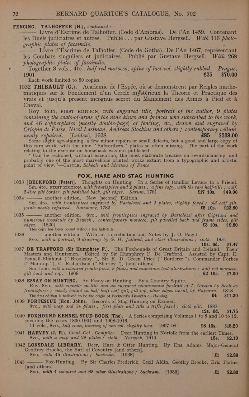 FENCING. TALHOFFER (H.), continued :— ——_—— Livre d’Escrime de Talhoffer. (Code d’Ambras). De l’An 1459. Contenant les Duels judiciaires et autres. Publié... par Gustave Hergsell. Wuth 116 photo- graphic plates of facsimile. 3 - —— Livre d’Escrime de Talhoffer. (Code de Gotha). De l’An 1467, représentant les Combats singuliers et judiciaires. Publié par Gustave Hergsell. Wuth 268 photographic plates of facsimile. . Together 3 vols., 4to., half red morocco, spine of last vol. slightly rubbed. Prague, 1901 £25 $70.00 Each work limited to 50 copies. 1032 THIBAULT (G.). Academie de |’Espée, ot se demonstrent par Reigles mathe- matiques sur le Fondement d’un Cercle mystérieux la Theorie et Practique des vrais et jusqu’a present incognus secret du Maniement des Armes a Pied et a Cheval. Roy. folio, FIRST EDITION, with engraved title, portrait of the author, 9 plates containing the coats-of-arms of the nine kings and princes who subscribed to the work, and 46 copperplates (mostly double-page) of fencing, etc., drawn and engraved by Crispin de Passe, Nicol Lastman, Andreas Stockins and others ; contemporary vellum, neatly repaired. [Leiden|, 1628 £85 $238.00 Some slight age-staining, a few minor repairs or small defects, but a good and large copy of this rare work, with the nine “‘ Subscribers’ plates so often missing. The part of the work relating to the exercise on horseback was not published. n Can be reckoned, without exception, the most elaborate treatise on swordsmanship, and probably one of the most marvellous printed works extant from a typographic and artistic point of view.’’—CasTLeE, Schools and Masters of Fence. FOX, HARE AND STAG HUNTING 1033 [BECKFORD (Peter)]. Thoughts on Hunting. In a Series of familiar Letters to a Friend. Sm. 4to., FIRST EDITION, with frontispiece and 2 plates ; a fine copy, with the rare half-title ; calf, 2-line gilt border, gilt panelled back, gilt edges. Sarum, 1781- £17 10s. $49.00   1034 another edition. New [second] Edition. Sm. 4to., with frontispiece engraved by Bartolozz and 2 plates, slightly foxed ; old calf gilt, joints neatly vepaived. Salisbury, 1782 £8 10s. $23.80 1035 another edition. 8vo., with frontispiece engraved by Bartolozzi after Cipriant and numerous woodcuts by Bewick ; contemporary morocco, gilt panelled back and frame sides, gilt edges. [1820] £3 10s. $9.80 This copy has been bound without the half-title. 8vo., with a portrait, 8 drawings by G. H. Jalland, and other illustrations ; cloth. 1951 10s. 6d. $1.47 1037 DE TRAFFORD (Sir Humphrey F.). The Foxhounds of Great Britain and Ireland. Their Masters and Huntsmen. Edited by Sir Humphrey F, De Trafford. Assisted by Capt. E. Pennell-Elmhirst (“‘ Brooksby ’’), Sir R. D. Green Price (‘‘ Borderer’’), Commander Forbes (‘‘ Maintop ’’), C. Richardson (‘‘ Shotley ’’), [and others]. . Sm. folio, with a coloured frontispiece, 5 plates and numerous text-illustvations ; half ved morocco, gilt back and top. 1906 | £2 10s. $7.00 1038 ESSAY ON HUNTING. An Essay on Hunting. By a Country Squire. Roy. 8vo., with vignette on title and an engraved monumental portrait of T. Gosden by Scott as frontispiece ; newly bound in half buff calf gilt, gilt top, other edges uncut, by Bayntun. 1818 The first edition is believed to be the origin of Beckford’s Thoughts on Hunting. £4 $11.20 1039 FORTESCUE (Hon. John). Records of Stag-Hunting on Exmoor. © 8vo., with map and 14 plates ; first plate and title a trifle foxed ; cloth gilt. 1887 ‘ 12s. 6d. $1.75 1040 FOXHOUND KENNEL STUD BOOK (The). A Series comprising Volumes 1 to 8 and 10 to 12, covering the years 1800-1904 and 1908-1916. : 1041 HARVEY (J. R.), Liewt.-Col., Compiler. Deer Hunting in Norfolk from the earliest Times. 8vo., with a map and 28 plates ; cloth. Norwich, 1910 ; 15s. $2.10 1042 LONSDALE LIBRARY. Deer, Hare &amp; Otter Hunting. By Ena Adams, Major-General Geoffrey Brooke, the Earl of Coventry [and others]. 8vo., with 45 ‘illustrations ; ; buckram. [1936] . £1 $2.80 Fox-Hunting. By Sir Charles Frederick, Cecil Aldin, Geoffry Brooke, Eric Parker {and others]. 8vo., with 4 coloured and 65 other illustrations ; buckvam. [1930] £1 $2.80 1043  