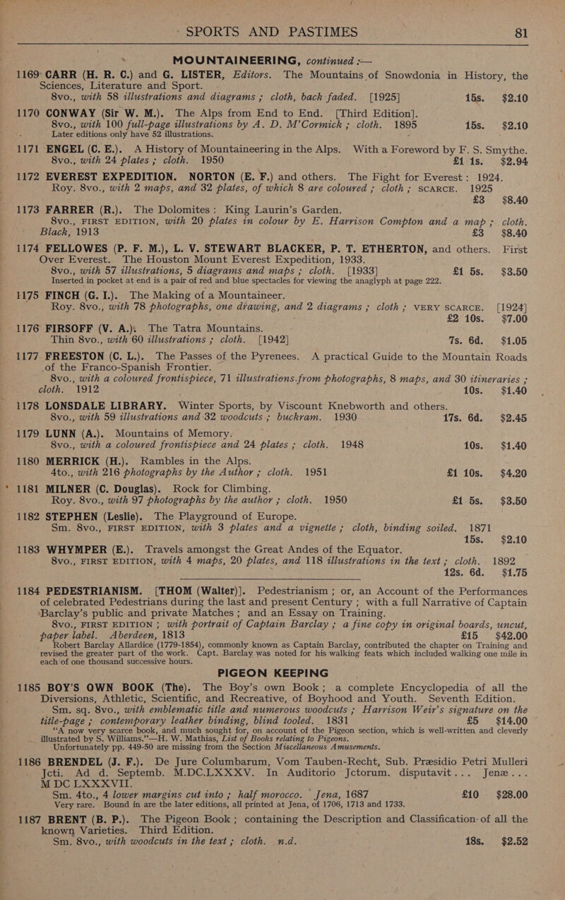  ‘ MOUNTAINEERING, continued :-— 1169: CARR (H. R. C.) and G. LISTER, Editors. The Mountains of Snowdonia in History, the Sciences, Literature and Sport. 8vo., with 58 illustrations and diagrams ; cloth, back faded. [1925] 15s. $2.10 1170 CONWAY (Sir W. M.). The Alps from End to End. [Third Edition]. 8vo., with 100 full-page illustrations by A. D. M’Cormick ; cloth. 1895 15s. $2.10 Later editions only have 52 illustrations. 1171 ENGEL (C. E.). A History of Mountaineering in the Alps. With a Foreword by F. S. Smythe. 8vo., with 24 plates ; cloth. 1950 . £1 1s. $2.94 1172 EVEREST EXPEDITION. NORTON (E. F.) and others. The Fight for Everest: 1924. Roy. 8vo., with 2 maps, and 32 plates, of which 8 are coloured ; cloth; SCARCE. 1925 £3 $8.40 1173 FARRER (R.). The Dolomites: King Laurin’s Garden. 8vo., FIRST EDITION, with 20  entey in colour by E. Harrison Game and a map ; cloth. Black, 1913 £3 = $8.40 1174 FELLOWES (P. F. M.), L. V. STEWART BLACKER, P. T. ETHERTON, and others. First Over Everest. The Houston Mount Everest Expedition, 1933. 8vo., with 57 illustrations, 5 diagrams and maps ; cloth. [1933] £1 5s. $38.50 Inserted in pocket at end isa pair of red and blue spectacles for viewing the anaglyph at page 222. 1175 FINCH (G.I.). The Making of a Mountaineer. | Roy. 8vo., with 78 photographs, one drawing, and 2 diagrams ; cloth ; VERY SCARCE. [1924] £2°10s. $7.00 1176 FIRSOFF (V. A.). The Tatra Mountains. Thin 8vo., with 60 illustrations ; cloth. [1942] 7s. 6d. $1.05 1177 FREESTON (C. L.). The Passes of the Pyrenees. A practical Guide to the Mountain Roads .of the Franco-Spanish Frontier. 8vo., with a coloured frontispiece, 71 illustrations. from photographs, 8 maps, and 30 itineraries ; cloths 1912 10s. $1. 40 1178 LONSDALE LIBRARY. Winter Sports, by Viscount Knebworth and others. 8vo., with 59 illustrations and:32 woodcuts ; buckvam. 1930 17s. 6d. $2.45 1179 LUNN (A.). Mountains of Memory. 8vo., with a coloured frontispiece and 24 plates ; cloth. 1948 10s. $1.40 1180 MERRICK (H.). Rambles in the Alps. 4to., with 216 photographs by the Author ; cloth. 1951 £1 10s. $4.20 1181 MILNER (C. Douglas). Rock for Climbing. Roy. 8vo., with 97 photographs by the author ; cloth. 1950 £1 5s. $3.50 1182 STEPHEN (Leslie). The Playground of Europe. Sm. 8vo., FIRST EDITION, with 3 plates and a vignette ; cloth, binding soiled. 1871 15s. $2.10 1183 WHYMPER (E.). Travels amongst the Great Andes of the Equator. 8vo., FIRST EDITION, with 4 maps, 20 plates, and 118 illustrations in the text ; cloth. 1892 12s. 6d. $1.75 1184 PEDESTRIANISM. [THOM (Walter)]. Pedestrianism ; or, an Account of the Performances of celebrated Pedestrians during the last and present Century : with a full Narrative of Captain ‘Barclay’s public and private Matches; and an Essay on Training. 8vo., FIRST EDITION ; with portrait of Captain Barclay ; a fine copy in original boards, uncut, paper label. Aberdeen, 1813 £15 $42.00 Robert Barclay Allardice (1779-1854), commonly known as Captain Barclay, contributed the chapter on Training and revised the greater part of the work. Capt. Barclay was noted for his walking feats which included walking one mile in each of one thousand successive hours. PIGEON KEEPING 1185 BOY’S OWN BOOK (The). The Boy’s own Book; a complete Encyclopedia of all the Diversions, Athletic, Scientific, and Recreative, of Boyhood and Youth. Seventh Edition. . Sm. sq. 8vo., with emblematic title and numerous woodcuts ; Harrison Weir’s signature on the title-page ; contemporary leather binding, blind tooled. 1831 £5 $14.00 ““A now very scarce book, and much sought for, on account of the Pigeon section, which is well-written and cleverly _ illustrated by S. Williams. » HW. Mathias, List of Books relating to Pigeons. Unfortunately pp. 449-50 are missing from the Section Miscellaneous Amusements. 1186 BRENDEL (J. F.). De Jure Columbarum, Vom Tauben-Recht, Sub. Presidio Petri Mulleri Jcti. Ad d. Septemb. M.DC.LXXXV. In Auditorio Jctorum. disputavit... Jene... M DC LXXXVII. : . . Sm. 4to., 4 lower margins cut into ; half morocco. Jena, 1687 £10 $28.00 Very rare. Bound in are the later editions, all printed at Jena, of 1706, 1713 and 1733. 1187 BRENT (B. P.). The Pigeon Book; containing the Description and Classification: of all the known Varieties. Third Edition. Sm. 8vo., with woodcuts in the text ; cloth. n.d. 18s. $2.52