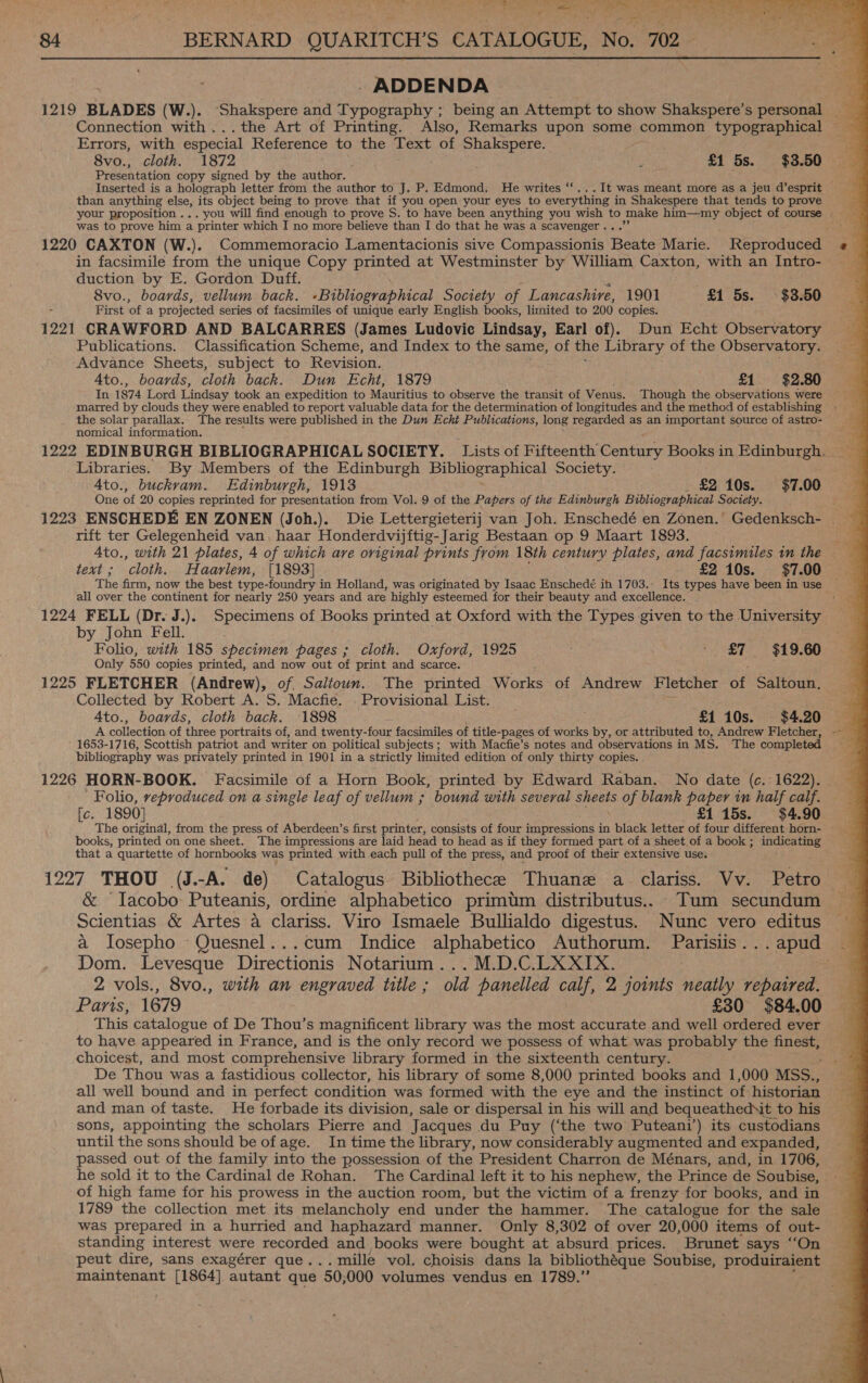 = . A Ee GE ite Poe nae a) ee eee What’ eh OR oe ee hg ee ren a Mot a oe «  ; , re x ericd: 84 BERNARD QUARITCH’ S CATALOGUE, No. 702 Lm - ADDENDA és 1219 BLADES (W.). ‘Shakspere and Typography ; being an Attempt to show Shakspere’s personal __ Connection with ...the Art of Printing. Also, Remarks upon some common typographical Errors, with especial Reference to the Text of Shakspere. ; 8vo., cloth. 1872 ; £1 5s. $3.50 Presentation copy signed by the author. Inserted is a holograph letter from the author to J. P. Edmond: He writes ‘‘...It was meant more as a jeu d’esprit than anything else, its object being to prove that if you open your eyes to everything in Shakespere that tends to prove : your proposition ... you will find enough to prove S. to have been anything you wish to make tai object of course ic was to prove him a printer which I no more believe than I do that he was a scavenger . 2.8 1220 CAXTON (W.). Commemoracio Lamentacionis sive Compassionis heate Marie. Reproduced in facsimile from the unique Copy printed at Westminster by William Caxton, with an Intro- duction by E. Gordon Duff. 8vo., boards, vellum back. «Bibliographical Society of Lancashire, 1901 £1 5s. $3.50 First ‘of a projected series of facsimiles of unique early English books, limited to 200 copies. 1291 CRAWFORD AND BALCARRES (James Ludovic Lindsay, Earl of). Dun Echt Observatory Publications. Classification Scheme, and Index to the same, of the Library of the Observatory. Advance Sheets, subject to Revision. 4to., boards, cloth back. Dun Echt, 1879 £1 $2.80 In 1874 Lord Lindsay took an expedition to Mauritius to observe the transit of Venus. Though the observations were marred by clouds they were enabled to report valuable data for the determination of longitudes and the method of establishing » the solar parallax. The results were published in the Dun Echt Publications, long regarded as an important source of astro- nomical information. 1222 EDINBURGH BIBLIOGRAPHICAL SOCIETY. Lists of Fifteenth’ Century Books in Edinburgh. Libraries. By Members of the Edinburgh Bibliographical Society. Ato., buckram. Edinburgh, 1913 £2 10s. $7.00 One of 20 copies reprinted for presentation from Vol. 9 of the Papers of the Edinburgh Bibliographical Society. 1223 ENSCHEDE EN ZONEN (Joh.). Die Lettergieterij van Joh. Enschedé en Zonen.’ Gedenksch- rift ter Gelegenheid van, haar Honderdvijftig-Jarig Bestaan op 9 Maart 1893. Ato., with 21 plates, 4 of which are original prints from 18th century plates, and facsimiles im the text ; ‘cloth. H aarlem, [1893] £2 10s. $7.00 The firm, now the best type- foundry in Holland, was originated by Isaac Enschedé ih 1703. Its types have been in use — all over the continent for nearly 250 years and are highly esteemed for their beauty and excellence. a 1224 FELL (Dr. J.). Specimens of Books printed at Oxford with the Types given to the University by John Fell. . Folio, with 185 specimen pages ; cloth. Oxford, 1925 Eber + £7 $19.60 Only 550 copies printed, and now out of print and scarce. 1225 FLETCHER (Andrew), of. Salioun. The printed Works of Andrew Fletcher of Saltoun. Collected by Robert A. S. Macfie. Provisional List. Ato., boards, cloth back. ‘1898 £1 10s. $4.20 — A collection of three portraits of, and twenty-four facsimiles of title-pages of works by, or attributed to, Andrew Fletcher, -- — ' 1653-1716, Scottish patriot and writer on political subjects; with Macfie’s notes and observations in MS. The completed bibliography was privately printed in 1901 in a strictly limited edition of only thirty copies. . 1226 HORN-BOOK. Facsimile of a Horn Book, printed by Edward Raban. No date (c. 1622). | Folio, reproduced on a single leaf of vellum ; bound with several sheets of blank paper im half calf. [c. 1890] £1 15s. $4.90 The original, from the press of Aberdeen’s first printer, consists of four impressions in black letter of four different horn- books, printed on one sheet. The impressions are laid head to head as if they formed part of a sheet of a book ; indicating that a quartette of hornbooks was printed with each pull of the press, and proof of their extensive use. 1227 THOU (J.-A. de) Catalogus Bibliothece Thuane a clariss. Vv. Petro &amp; “Iacobo: Puteanis, ordine alphabetico primtm distributus.. Tum secundum Scientias &amp; Artes a clariss. Viro Ismaele Bullialdo digestus. Nunc vero editus a losepho Quesnel...cum Indice alphabetico Authorum. Parislis...apud — Dom. Levesque Directionis Notarium...M.D.C.LXXIX. 2 vols., 8vo., with an engraved title ; old panelled calf, 2 joints neatly repaired. Paris, 1679 £30 $84.00 This catalogue of De Thou’s magnificent library was the most accurate and well ordered ever to have appeared in France, and is the only record we possess of what was probably the finest, choicest, and most comprehensive library formed in the sixteenth century. De Thou was a fastidious collector, his library of some 8,000 printed books and 1,000 MSS., all well bound and in perfect condition was formed with the eye and the instinct of historian and man of taste. He forbade its division, sale or dispersal in his will and bequeathedNt to his sons, appointing the scholars Pierre and Jacques du Puy (‘the two Puteani’) its custodians until the sons should be of age. In time the library, now considerably augmented and expanded, passed out of the family into the possession of the President Charron de Ménars, and, in 1706, he sold it to the Cardinal de Rohan. The Cardinal left it to his nephew, the Prince de Soubise, of high fame for his prowess in the auction room, but the victim of a frenzy for books, and in 1789 the collection met its melancholy end under the hammer. The catalogue for the sale was prepared in a hurried and haphazard manner. Only 8,302 of over 20,000 items of out- standing interest were recorded and books were bought at absurd prices. Brunet says “On peut dire, sans exagérer que... mille vol. choisis dans la bibliothéque Soubise, produiraient 