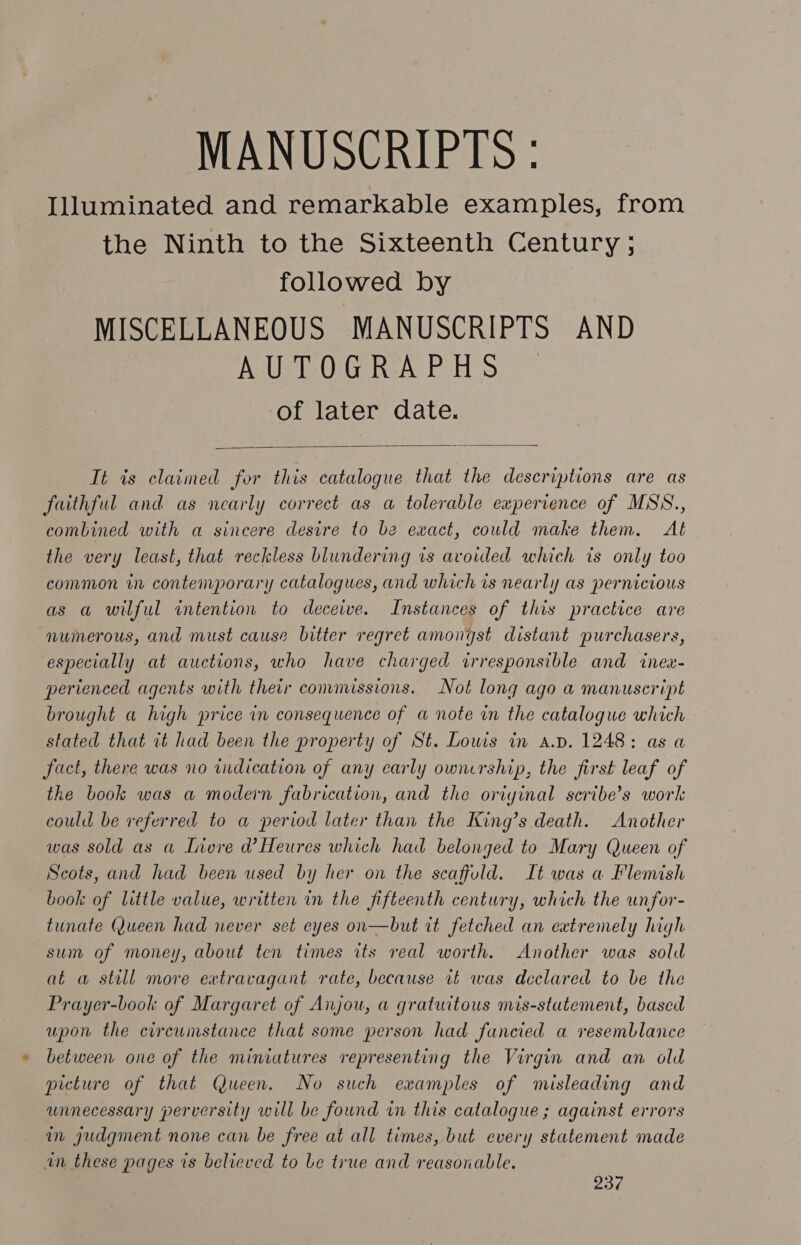 MANUSCRIPTS : Illuminated and remarkable examples, from the Ninth to the Sixteenth Century ; followed by MISCELLANEOUS MANUSCRIPTS AND AUTOGRAPHS of later date.  Tt is claimed for this catalogue that the descriptions are as faithful and as nearly correct as a tolerable experrence of MSS., combined with a sincere desire to be exact, could make them. Al the very least, that reckless blundering is avoiled which is only too common in contemporary catalogues, and which is nearly as pernicious as a wilful intention to deceive. Instances of this practice are numerous, and must cause bitter regret amongst distant purchasers, especially at auctions, who have charged irresponsible and inex- perienced agents with their commissions. Not long ago a manuscript brought a high price in consequence of a note in the catalogue which stated that it had been the property of St. Lowis in a.p. 1248: as a fact, there was no indication of any early ownership, the first leaf of the book was a modern fabrication, and the oriyinal scribe’s work could be referred to a period later than the King’s death. Another was sold as a Invre d’ Heures which had belonged to Mary Queen of Scots, and had been used by her on the scaffold. It was a Flemish book of little value, written in the fifteenth century, which the unfor- tunate Queen had never set eyes on—but rt fetched an eatremely high sum of money, about ten times its real worth. Another was sold at w still more extravagant rate, because it was declared to be the Prayer-book of Margaret of Anjou, a gratuitous mis-stutement, based upon the circumstance that some person had fancied a resemblance between one of the miniatures representing the Virgin and an old picture of that Queen. No such examples of misleading and unnecessary perversity will be found in this catalogue ; against errors in judgment none can be free at all times, but every statement made in these pages ts believed to be true and reasonable. 937