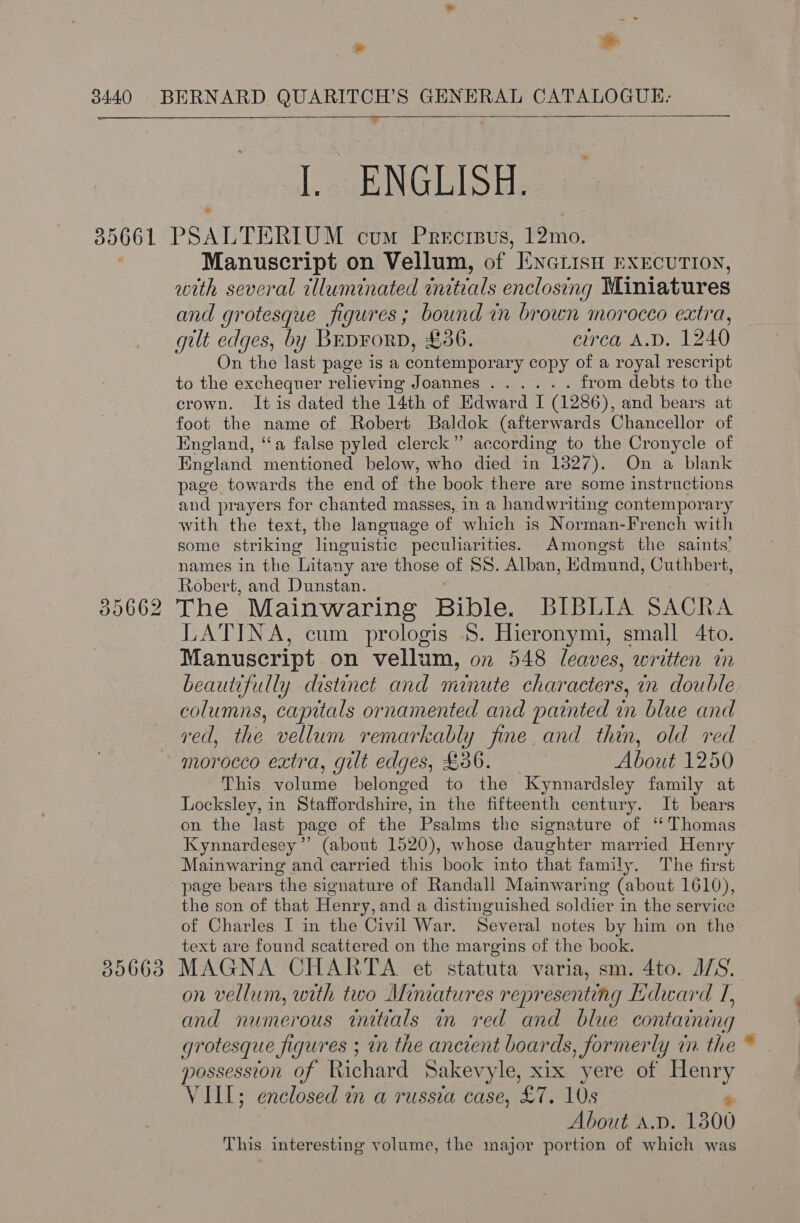  - +  I. ENGLISH. Manuscript on Vellum, of “ENGLISH EXECUTION, with several tlluminated initials enclosing Miniatures and grotesque figures; bound in brown morocco extra, gilt edges, by Bep¥orpD, £36. circa A.D. 1240 On the last page is a contemporary copy of a royal rescript to the exchequer relieving Joannes ...... from debts to the crown. It is dated the 14th of Edward I (1286), and bears at foot the name of Robert Baldok (afterwards Chancellor of England, “a false pyled clerck” according to the Cronycle of England mentioned below, who died in 1327). On a blank page towards the end of the book there are some instructions and prayers for chanted masses, in a handwriting contemporary with the text, the language of which is Norman-French with some striking linguistic peculiarities. Amongst the saints’ names in the Litany are those OF SS. Alban, Edmund, Guehbert, Robert, and Dunstan. LATINA, cum prologis §$. Hieronymi, small 4to. Manuscript on vellum, on 548 leaves, written in beautifully distinct and minute characters, in double columns, capitals ornamented and painted in blue and ved, the vellum remarkably fine and thin, old red morocco extra, gilt edges, £36. About 1250 This volume belonged to the Kynnardsley family at Locksley, in Staffordshire, in the fifteenth century. It bears on the last page of the Psalms the signature of ‘Thomas Kynnardesey”’ (about 1520), whose daughter married Henry Mainwaring and carried this book into that family. The first page bears ‘the signature of Randall Mainwaring (about 1610), the son of that Henry, and a distinguished soldier in the service of Charles I in the Civil War. Several notes by him on the text are found scattered on the margins of the book. on vellum, with two Miniatures representing Ldward I, and numerous tnitials in red and blue containing grotesque figures ; in the ancient boards, formerly in. the possession of Richard Sakevyle, xix yere of one VIII; enclosed in a russia case, ‘£7. 10s About A.D. 1300 This. interesting volume, the major portion of which was