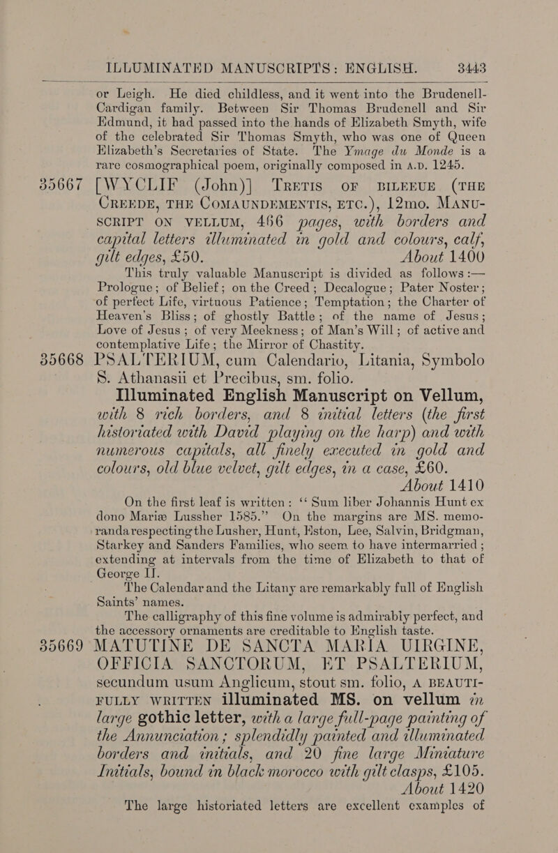  356607  Cardigan family. Between Sir Thomas Brudenell and Sir Kdmund, it had passed into the hands of Elizabeth Smyth, wife of the celebrated Sir Thomas Smyth, who was one of Queen Elizabeth’s Secretaries of State. The Ymage du Monde is a rare cosmographical poem, originally composed in A.D. 1240. [WYCLIF (John)|. TrETIS oF BILEEUE (THE CREEDE, THE COMAUNDEMENTIS, ETC.), L2mo. Manv- capital letters illuminated in gold and colours, calf, gilt edges, £50. About 1400 This truly valuable Manuscript is divided as follows :— Prologue; of Belief; on the Creed; Decalogue; Pater Noster ; of pertect Life, aS) ie Patience ; Temptation ; the Charter of Heaven's Bliss; of ghostly Battle; of the name of Jesus; Love of Jesus ; of very Meekness; of Man’s Will; of active and contemplative Life; the Mirror of Chastity. S. Athanasii et Precibus, sm. folio. Illuminated English Manuscript on Vellum, with 8 rich borders, and 8 initial letters (the first historiated with David playing on the harp) and with numerous capitals, all finely executed in gold and colours, old blue velvet, gut edges, in a case, £60. Ane 1410 On the first leaf is written: ‘‘ Sum liber Johannis Hunt ex dono Marie Lussher 1585.” On the margins are MS. memo- randarespecting the Lusher, Hunt, Mston, Lee, Salvin, Bridgman, Starkey and Sanders Families, who seem to have intermarried ; extending at intervals from the time of Elizabeth to that of George II. The Calendar and the Litany are remarkably full of English Saints’ names. The calligraphy of this fine volume is admirably perfect, and the accessory ornaments are creditable to English taste. OFFICIA SANCTORUM, ET PSALTERIUM, secundum usum Anglicum, stout sm. folio, A BEAUTI- FULLY WRITTEN illuminated MS. on vellum i large gothic letter, wth a large full-page painting of the Annunciation ; splendidly painted and illuminated borders and initials, and 20 fine large Miniature Initials, bound in black morocco with gilt clasps, £105. About 1420 The large historiated letters are excellent examples of