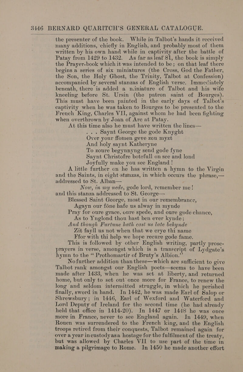the presenter of the book. While in Talbot’s hands it received many additions, chiefly in English, and probably most of them written by his own hand while in captivity after the battle of Patay from 1429 to 1432. As far as leaf 81, the book is simply the Prayer-book which it was intended to be; on that leaf there begins a series of six miniatures (the Cross, God the Father, the Son, the Holy Ghost, the Trinity, Talbot at Confession) accompanied by several stanzas of English verse. Immediately beneath, there is added a n.iniature of Talbot and his wife kneeling before St. Ursin (the patron saint of Bourges). This must have been painted in the early days of Talbot’s captivity when he was taken to Bourges to be presented to the French King, Charles VII, against whom he had been fighting when overthrown by Joan of Arc at Patay. At this time also he must have written the lines— . . . Saynt George the gode Knyght Over your ffomen geve zou myzt And holy saynt Katheryne To zoure begynnyng send gode fyne Saynt Christofre botefull on see and lond Joyfully make you see England ! A little further on he has written a hymn to the Virgin and the Saints, in eight-stanzas, in which occurs the phrase,— addressed to St. Alban— Now, in my nede, gode lord, remember me ! and this stanza addressed to St. George— Blessed Saint George, most in our remembrance, Agayn our fone hafe us alway in mynde Pray for oure grace, oure spede, and oure gode chance, As to Ynglond thou hast ben ever kynde; And though Furtune hath cast us late behynde “Zit fayll us not when that we crye thi name F for with thi help we hope recure gode fame. This is followed by other English writing, partly prose- prayers in verse, amongst which is a transcript of Lydgate’s hymn to the “ Prothomartir of Bruty’s Albion.” No further addition than these—which are sufficient to give Talbot rank amongst our English poets—seems to have been made after 1433, when he was set at liberty, and returned home, but only to set out once more for France, to renew the long and seldom internutted struggle, in which he perished finally, sword in hand. In 1442, he was made Earl of Salop or Shrewsbury; in 1446, Earl of Wexford and Waterford and Lord Deputy of Ireland for the second time (he had already held that office in 1414-20). In 1447 or 1448 he was once more in France, never to see England again. In 1449, when Rouen was surrendered to the French king, and the English troops retired from their conquests, Talbot remained again for over a year incustodyasa hostage for the fulfilment of the treaty, but was allowed by Charles VII to use part of the time in making a pilgrimage to Rome. In 1450 he made another effort