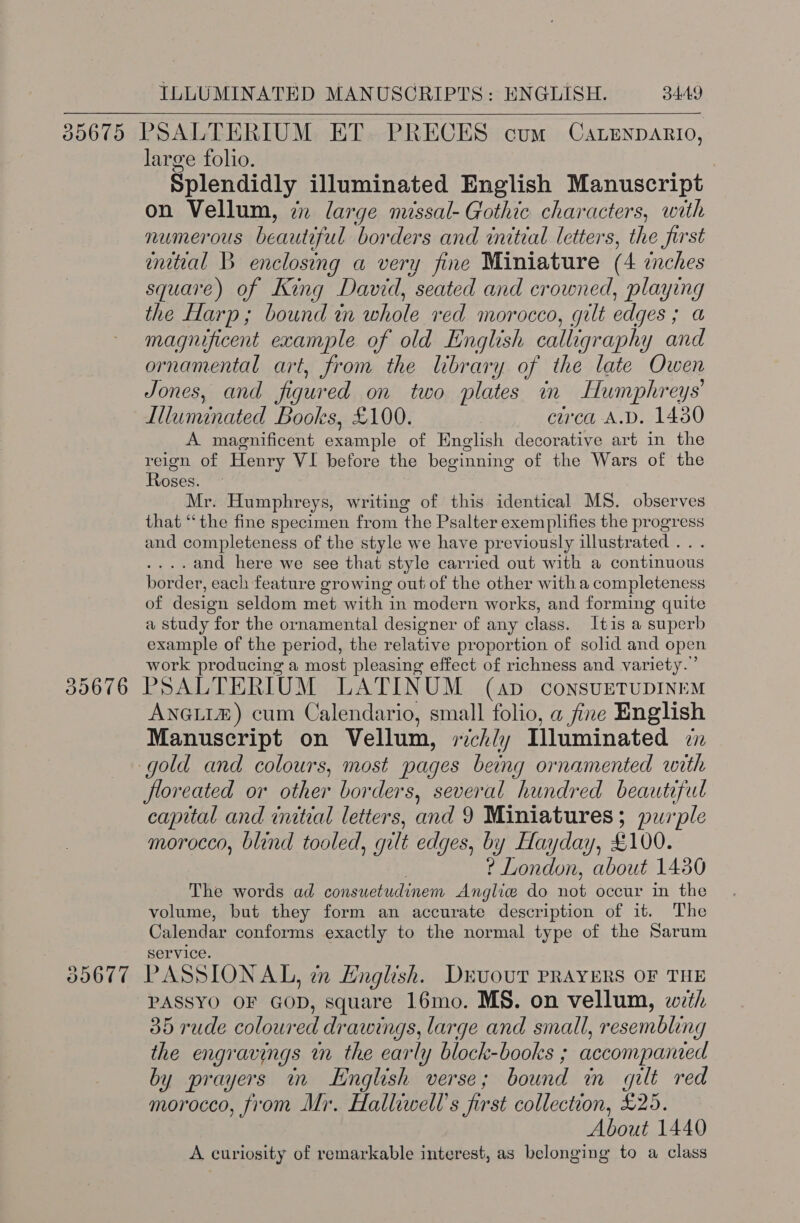    39676 3D607 large folio. Splendidly illuminated English Manuscript on Vellum, en large missal- Gothic characters, with numerous beautiful borders and initial letters, the first initial B enclosing a very fine Miniature (4 inches square) of King David, seated and crowned, playing the Harp; bound in ANE red morocco, gilt edges , a magnificent example of old English calligraphy and ornamental art, from the library of the late Owen Jones, and figured on two plates in Humphreys’ Illuminated Books, £100. circa A.D. 1430 A magnificent Serie of English decorative art in the rough of Henry VI before the beginning of the Wars of the oses. Mr. Humphreys, writing of this identical MS. observes that “the fine specimen from the Psalter exemplifies the progress and completeness of the style we have previously illustrated .. . .and here we see that style carried out with a continuous border, each feature growing out of the other with a completeness of design seldom met with in modern works, and forming quite a study for the ornamental designer of any class. Itis a superb example of the period, the relative proportion of solid and open work producing a most pleasing effect of richness and variety.” PSALTERIUM LATINUM (ap consvETUDINEM ANGLIZ) cum Calendario, small folio, a fine English Manuscript on Vellum, rich/y Illuminated in floreated or other borders, several hundred beautifut capital and inital letters, and 9 Miniatures; purple morocco, blind tooled, g gilt edges, by Hayday, £100. ? London, about 1450 The words ad consuetudinem Ang glicee do oe occur in the volume, but they form an accurate description of it. The Calendar conforms exactly to the normal type of the Sarum service. PASSIONAL, tn English. Drvuour PRAYERS OF THE PASSYO OF Gon, square 16mo. MS. on vellum, with 35 rude coloured drawings, large and small, resembling the engravings in the early block-books ; accompanied by prayers in LHnglish verse ; bound in gilt red morocco, from Mr. Halliwell’s first collection, £25. About 1440 A curiosity of remarkable interest, as belonging to a class