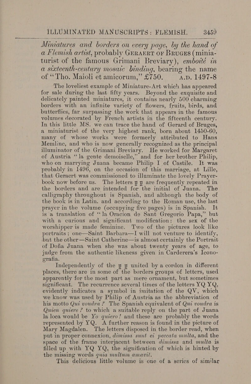  Miniatures and bor ‘ders on every page, by the hand of a Klemish artist, probably GERAERT OF BruGES (minia- turist of the famous Grimani Breviary), emboité in a sixteenth-century mosaic binding, bearing the name of “Tho. Maioli et amicorum,” £750. A.D. 1497-8 The loveliest example of Miniature-Art which has appeared for sale during the last fifty years. Beyond the exquisite and delicately painted miniatures, it contains nearly 500 charming borders with an infinite variety of flowers, fruits, birds, and butterflies, far surpassing the work that appears in the famous volumes decorated by French artists in the fifteenth century. In this little MS. we can trace the hand of Gerard of Bruges, a miniaturist of the very highest rank, born about 1450-60, many of whose works were formerly attributed to Hans Memlinc, and who is now generally recognized as the principal illuminator of the Grimani Breviary. He worked for Margaret of Austria “la gente demoiselle,” and for her brother Philip, who on marrying Juana became Philip I of Castile. It was probably in 1496, on the occasion of this marriage, at Lille, that Geraert was commissioned to illuminate the lovely Prayer- the borders and are intended for the initial of Juana. The calligraphy throughout is Spanish, and although the body of the book is in Latin. and according to the Roman use, the last prayer in the volume (occupying five pages) is in Spanish. It is a translation of ‘‘la Oracion de Sant Gregorio Papa,” but with a curions and significant modification: the sex of the worshipper is made feminine. Two of the pictures look like portraits ; one—Saint. Barbara—I will not venture to identify, but the other —Saint Catherine—is almost certainly the Portrait of Doha Juana when she was about twenty years of age, to judge from the authentic likeness given in Carderera’s Icono- erafia. Independently of the y y united by a cordon in different places, there are in some of the borders groups of letters, used apparently for the most part as mere ornament, but sometimes significant. The recurrence several times of the letters YQ YQ, evidently indicates a symbol in imitation of the QV, which we know was used by Philip of Austria as the abbreviation of his motto Qui voudra ? The Spanish equivalent of Qui voudra is Quien quiere ? to which a suitable reply on the part of Juana la loca would be Yo quiero! and these are probably the words represented by YQ. A further reason is found in the picture of Mary Magdalen. The letters disposed in the border read, when put in proper connexion, dimissa sunt ev peccata multa, and the space of the frame interjacent between dimissa and multa is filled up with YQ YQ, the signification of which is hinted by the missing words quia meuiltwin amavil. This delicious little volume is one of a series of similar