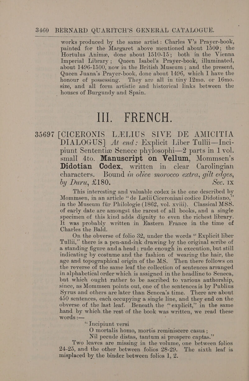  works produced by the same artist: Charles V’s Prayer-book, painted for the Margaret above mentioned about 1500; the Hortulus Anim, done about 1510-15; both in the Vienna Imperial Library; Queen Isabel’s Prayer-book, illuminated, about 1496-1500, now in the British Museum ; and the present, Queen Juana’s Prayer-book, done about 1496, which I have the honour of possessing. They are all in tiny 12mo. or 16mo. size, and all form artistic and historical links between the _ houses of Burgundy and Spain. Hes ERENCE: 35697 [CICERONIS LALIUS SIVE DE AMICITIA DIALOGUS] At end: Explicit Liber Tullui—Inci- piunt Sententiz Senece phylosophi—2 parts in 1 vol. small 4to. Manuscript on Vellum, Mommsen’s Didotian Codex, written in clear Carolingian characters. Bound i olive morocco extra, gilt edges, by Duru, £180. Sec. 1X This interesting and valuable codex is the one described by Mommsen, in an article ‘“‘ de Leelii Ciceroniani codice Didotiano,”’ in the Museum fir Philologie (1862, vol. xvii). Classical MSS. of early date are amongst the rarest of all books, and a single specimen of this kind adds dignity to even the richest hbrary. It was probably written in Hastern France in the time of Charles the Bald. On the obverse of folio 32, under the words “ Explicit liber Tullii,” there is a pen-and-ink drawing by the original scribe of a standing figure anda head ; rude enough in execution, but still indicating by costume and the fashion of wearing the hair, the age and topographical origin of the MS. Then there follows on the reverse of the same leaf the collection of sentences arranged in alphabetical order which is assigned in the headline to Seneca, but which ought rather to be ascribed to various authorship, since, as Mommsen points out, one of the sentencesis by Publius Syrus and others are later than Seneca’s time. There are about 4.50 sentences, each occupying a single line, and they end on the obverse of the last leaf. Beneath the “explicit,” in the same hand by which. the rest of the book was written, we read these words :— ; ‘“‘Tneipiunt versi O mortalis homo, mortis reminiscere casus ; Nil pecude distas, tantum si prospere captas.” Two leaves are missing in the volume, one between folios 24-25, and the other between folios 28-29. The sixth leaf is misplaced by the binder between folios 1, 2.