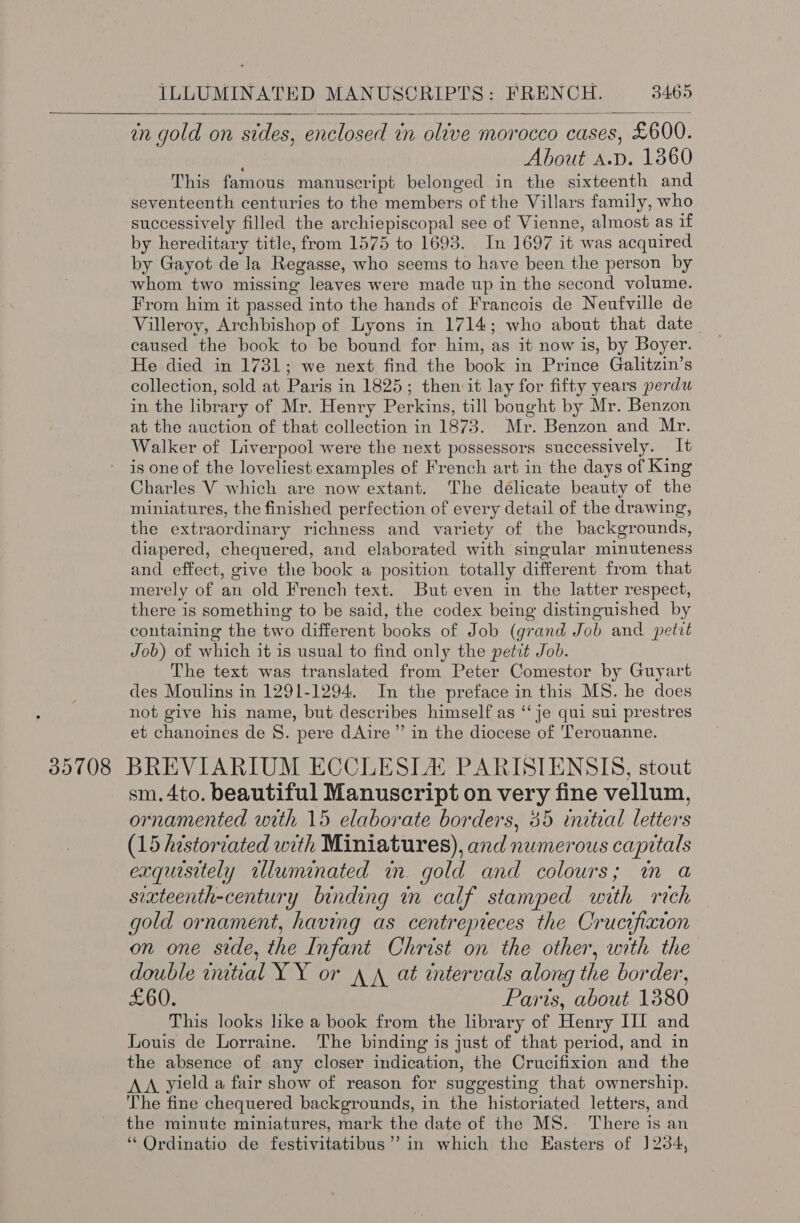  en gold on sides, enclosed in olive morocco CUSES, £600. About A.D. 1860 This famous manuscript belonged in the sixteenth and seventeenth centuries to the members of the Villars family, who successively filled the archiepiscopal see of Vienne, almost as if by hereditary title, from 1575 to 1693. In 1697 it was acquired by Gayot de la Regasse, who seems to have been the person by whom two missing leaves were made up in the second volume. From him it passed into the hands of Francois de Neufville de Villeroy, Archbishop of Lyons in 1714; who about that date caused the book to be bound for him, as it now is, by Boyer. He died in 1731; we next find the book in Prince Galitzin’s collection, sold at Paris in 1825; then it lay for fifty years perdu in the library of Mr. Henry Perkins, till bought by Mr. Benzon at the auction of that collection in 1873. Mr. Benzon and Mr. Walker of Liverpool were the next possessors successively. It is one of the loveliest examples of French art in the days of King Charles V which are now extant. The delicate beauty of the miniatures, the finished perfection of every detail of the drawing, the extraordinary richness and variety of the backgrounds, diapered, chequered, and elaborated with singular minuteness and effect, give the book a position totally different from that merely of an old French text. But even in the latter respect, there is something to be said, the codex being distinguished by containing the two different books of Job (grand Job and pettt Job) of which it is usual to find only the petit Job. The text was translated from Peter Comestor by Guyart des Moulins in 1291-1294. In the preface in this MS. he does not give his name, but describes himself as ‘‘ je qui sui prestres et chanoines de 8. pere dAire ” in the diocese of T'erouanne. 85708 BREVIARIUM ECCLESILA PARISIENSIS, stout sm.4to. beautiful Manuscript on very fine vellum, ornamented with 15 elaborate borders, 85 initeal letters (15 hestorzated with Miniatures), and numerous capitals exquisitely illuminated in. gold and colours; im a sixteenth-century binding mn calf stamped with rich gold ornament, having as centrepieces the Crucifixion on one side, the Infant Christ on the other, with the double imtial YY or 4 A at tervals along the border, a0: Paris, about 1380 This looks like a book from the library of Henry III and Louis de Lorraine. The binding is just of that period, and in the absence of any closer indication, the Crucifixion and the AA yield a fair show of reason for suggesting that ownership. The fine chequered backgrounds, in the historiated letters, and the minute miniatures, mark the date of the MS. There is an ‘ Ordinatio de festivitatibus’’ in which the Easters of ]284,