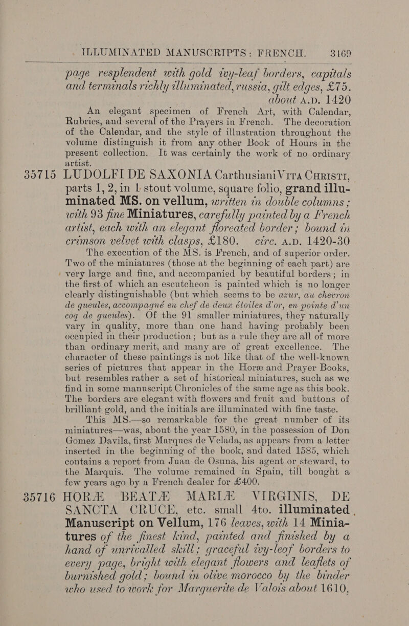   page resplendent with gold wvy-leaf borders, capitals and terminals richly illuminated, russia, gilt edges, £75. about A.D. 1420 An elegant specimen of French Art, with Calendar, Rubrics, and several of the Prayers in French. The decoration of the Calendar, and the style of illustration throughout the volume distinguish it from any other Book of Hours in the present collection. It was certainly the work of no ordinary artist. 35715 LUDOLFI DE SAXONIA Carthusiani Vira Curistt, parts 1, 2, in 1 stout volume, square folio, grand illu- minated MS. on vellum, written 7n double columns ; with 93 fine Miniatures, carefully painted by a French artist, each with an elegant floreated border; bound in crimson velvet with clasps, £180. crc. A.D. 1420-30 The execution of the MS. is French, and of superior order. Two of the miniatures (those at the beginning of each part) are ' very large and fine, and accompanied by beautiful borders; in the first of which an escutcheon is painted which is no longer clearly distinguishable (but which seems to be azur, au chevron de gqueules, accompagné en chef de deux étoiles d'or, en pointe d'un coq de gueules). Of the 91 smaller miniatures, they naturally vary in quality, more than one hand having probably been occupied in their production; but as a rule they are all of more than ordinary merit, and many are of great excellence. The character of these paintings is not like that of the well-known series of pictures that appear in the Hore and Prayer Books, but resembles rather a set of historical miniatures, such as we find in some manuscript Chronicles of the same age as this book. The borders are elegant with flowers and fruit and buttons of brilliant gold, and the initials are illuminated with fine taste. This MS.—so remarkable for the great number of its miniatures—was, about the year 1580, in the possession of Don Gomez Davila, first Marques de Velada, as appears from a letter inserted in the beginning of the book, and dated 1585, which contains a report from Juan de Osuna, his agent or steward, to the Marquis. The volume remained in Spain, till bought a few years ago by a French dealer for £400. 35716 HORE *BEATA) MARIA’ VIRGINIS,. DE SANCTA CRUCE, etc. small 4to. illuminated , Manuscript on Vellum, 176 leaves, with 14 Minia- tures of the finest kind, painted and finished by a hand of unrivalled skill; graceful wy-leaf borders to every page, bright with elegant flowers and leaflets of burnished gold; bound in olive morocco by the binder who used to work for Marquerite de Valois about 1610, 