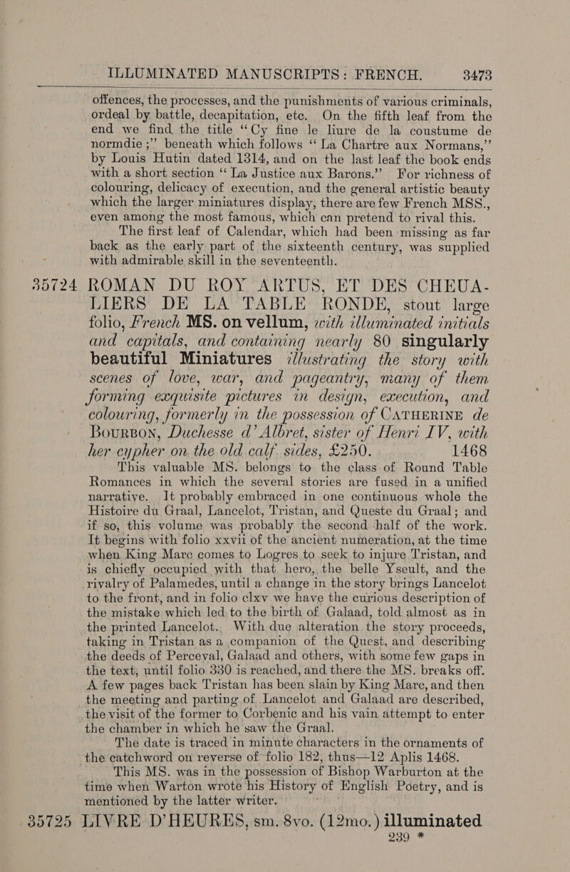   35724 offences, the processes, and the punishments of various criminals, ordeal by battle, decapitation, etc. On the fifth leaf from the end we find. the title “ Cy fine le lure de la coustume de normdie ;” beneath which follows ‘‘ La Chartre aux Normans,”’ by Louis Hutin dated 1314, and on the last leat the book ends with a short section “ La Justice aux Barons.”’ For richness of colouring, delicacy of execution, and the general artistic beauty which the lar ger miniatures display, there are few French MSS., even among the most famous, which can pretend to rival this. The first leaf of Calendar, which had been missing as far back as the early part of the sixteenth century, was supplied with admirable skill in the seventeenth. ROMAN DU ROY 'ARTUS, ET DES CHEUA- LIERS DE LA TABLE RONDE, stout large folio, Y’rench MS. on vellum, with illuminated initials and ‘capitals, and containing nearly 80 singularly beautiful Miniatures illustrating the story with scenes of love, war, and pageantry, many of them for ming exquisite pictures m design, execution, and colouring, formerly in the possession of CATHERINE de Bourson, Duchesse d’ Albret, sister of Henri IV, with This valuable MS. belongs to the class.of Round Table Romances in which the several stories are fused in a unified narrative. It probably embraced in one continuous whole the Histoire du Graal, Lancelot, Tristan, and Queste du Graal; and if so, this volume was probably the second half of the work. It begins with folio xxvii of the ancient numer ation, at the time when, King Marc comes to Logres to seek to injure Tristan, and is chiefly. “occupied. with that hero, the belle Yseult, and the rivalry of Palamedes, until a change in the story brings Lancelot to the front, and in folio clxv.we have the curious description of the mistake which led. to the birth of Galaad, told almost as in the printed Lancelot... With due alteration the story proceeds, taking in Tristan as a companion of the Quest, and describing the deeds of Perceval, Galaad and others, with some few gaps in the text; until folio 330. is reached, and there the MS. breaks off. A few pages back Tristan has been slain by King Mare, and then the meeting and parting of Lancelot and Galaad are described, the chamber in which he saw the Graal. The date is traced in minute characters in the ornaments of the catchword on reverse of folio 182, thus—12 Aplis 1468. This MS. was in the possession of Bishop Warburton at the time when Warton wrote his History of English Poetry, and is mentioned by the latter writer. 209 *