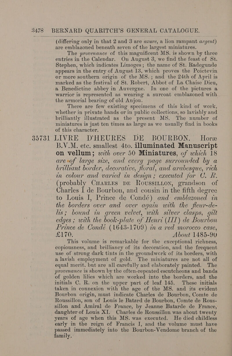 bCHieen ing only in that 2 and 3 are azure, a font rampant argent) are emblazoned beneath seven of the largest miniatures. The provenance of this magnificent MS. is shown by three entries in the Calendar. On August 3, we find the feast of St. Stephen, which indicates Limoges; the name of St. Radegunde appears in the entry of August 13, which proves the Poictevin or more southern origin of the MS.; and the 24th of April is marked as the festival of St. Robert, Abbot of La Chaise Dieu, a Benedictine abbey in Auvergne. In one of the pictures a warrior is represented as wearing a surcoat emblazoned with the armorial bearing of old Anjou. There are few existing specimens of this kind of work, whether in private hands or in public collections, so lavishly and brilliantly illustrated as the present MS. ‘The number of miniatures is just ten times as large as we usually find in books of this character. (85781 LIVRE D'HEURES DE BOURBON. Hore B.V.M. etc. smallest 4to. Jluminated Manuscript on vellum; wth over 50 Miniatures, of which 18 are-of large size, and every page surrounded by a brilliant border, decorative, floral, and arabesque, rich an colour and varied in design; executed for CU. LR. (probably CrartEs DE RovussiLton, grandson of Charles I de Bourbon, and cousin in the fifth degree to Louis I, Prince de Condé) and emblazoned in the borders over and over again with the fleur-de- lis; bound in green velvet, with silver clasps, gilt edges ; with the book-plate of Henri (IIT) de Bourbon Prince de Condé (1643-1709) in a ved morocco case, £170. About 1485-90 This volume is remarkable for the exceptional richness, copiousness, and brilliancy of its decoration, and the frequent use of strong dark tints in the groundwork of its borders, with a lavish employment of gold. The miniatures are not all of equal merit, but are all carefully and elaborately painted. The provenance 1s shown by the often-repeated escutcheons and bands of golden lihes which are worked into the borders, and the initials C. R. on the upper part of leaf 145. These initials taken in connexion with the age of the MS. and its evident Bourbon origin, must indicate Charles de Bourbon, Comte de Roussillon, son of Louis le Batard de Bourbon, Comte de Rous- sillon and Amiral de France, by Jeanne Batarde de France, daughter of Louis XI. Charles de Roussillon was about twenty years of age when this MS. was executed. He died childless early in the reign of Francis J, and the volume must have passed immediately into the Bourbon-Vendome branch of the family. 