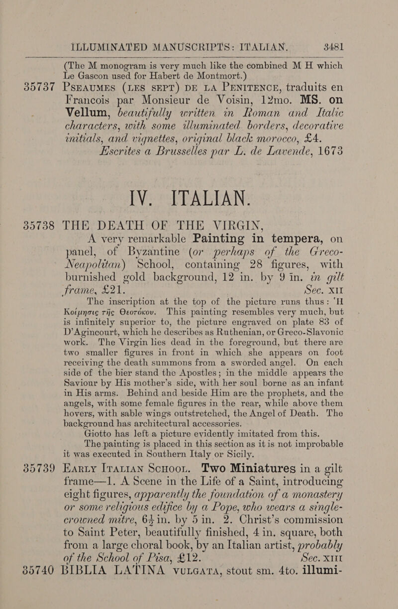   (The M monogram is very much like the combined M H which Le Gascon used for Habert de Montmort.) 35737 PSEAUMES (LES SEPT) DE LA PENITENCE, traduits en Francois par Monsieur de Voisin, 12mo. MS. on Vellum, beautifully written in Roman and Italic characters, with some illuminated borders, decorative mnitials, and vignettes, original black morocco, £A. Liscrites a Brusselles par L. de Lavende, 1673 IV. ITALIAN. 35738 THE DEATH OF THE VIRGIN, A very remarkable Painting in tempera, on panel, of Byzantine (or perhaps of the Greco- Neapolitan) School, containing 28 figures, with burnished gold background, 12 in, by 9 in. im gult frame, £21. Sec. X11 The inscription at the top of the picture runs thus: ‘H Koipnote rij¢ Oeoroxov. This painting resembles very much, but is infinitely superior to, the picture engraved on plate 83 of D’ Agincourt, which he describes as Ruthenian, or Greco-Slavonic work. The Virgin lies dead in the foreground, but there are two smaller figures in front in which she appears on foot receiving the death summons from a sworded angel. On each side of the bier stand the Apostles; in the middle appears the Saviour by His mother’s side, with her soul borne as an infant in His arms. Behind and beside Him are the prophets, and the angels, with some female figures in the rear, while above them hovers, with sable wings outstretched, the Angel of Death. The background has architectural accessories. Giotto has left a picture evidently imitated from this. The painting is placed in this section as itis not improbable it was executed in Southern Italy or Sicily. 85739 Harty Irartan Scuoon. Two Miniatures in a gilt frame—1. A Scene in the Life of a Saint, introducing eight figures, apparently the foundation of a monastery or some religious edifice by a Pope, who wears a single- crowned mitre, 641n. by 5in. 2. Christ’s commission to Saint Peter, beautifully finished, 4 in. square, both from a large choral book, by an Italian artist, probably of the School of Pisa, £12. Sec. X11 85740 BIBLIA LATINA vureara, stout sm. 4to. illumi-