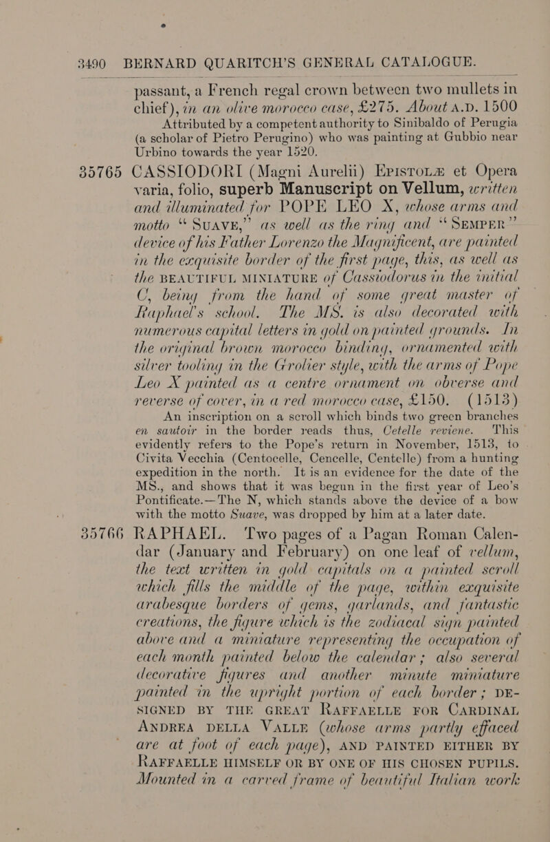 passant, a French regal crown between two mullets in chief), 72 an olive morocco case, £275. About a.p. 1500 Attributed by a competent authority to Sinibaldo of Perugia (a scholar of Pietro Perugino) who was painting at Gubbio near Urbino towards the year 1520. varia, folio, superb Manuscript on Vellum, written and illuminated for POPE LEO X, whose arms and motto “ SUAVE,’ as well as the ring and “ SEMPER” device of his Father Lorenzo the Magnificent, are painted in the exquisite border of the first page, this, as well as the BEAUTIFUL MINIATURE of Casstodorus in the imitial C, being from the hand of some great master of Faphael’s school. The MS. is also decorated with numerous capital letters in gold on painted grounds. In the original brown morocco binding, ornamented with silver tooling in the Grolier style, with the arms of Pope Leo X painted as a centre ornament on obverse and reverse of cover, in a red morocco case, £150, (1513) An inscription on a scroll which binds two green branches en sautoir in the border reads thus, Cetelle reviene. This evidently refers to the Pope’s return in November, 1513, to | Civita Vecchia (Centocelle, Cencelle, Centelle) from a hunting expedition in the north. It1is an evidence for the date of the MS., and shows that it was begun in the first year of Leo’s Pontificate.—The N, which stands above the device of a bow with the motto Swave, was dropped by him at a later date. dar (January and February) on one leaf of vellum, the text written in gold capitals on a painted scroll which fills the middle of the page, within exquisite arabesque borders of gems, garlands, and fantastic creations, the figure which is the zodiacal sign painted above and a miniature representing the occupation of each month painted below the calendar; also several decorative figures and another minute miniature painted in the upright portion of each border ; DE- SIGNED BY THE GREAT RAFFAELLE FOR CARDINAL ANDREA DELLA VALLE (whose arms partly effaced are at foot of each page), AND PAINTED EITHER BY RAFFAELLE HIMSELF OR BY ONE OF HIS CHOSEN PUPILS. Mounted in a carved frame of beautiful Italian work