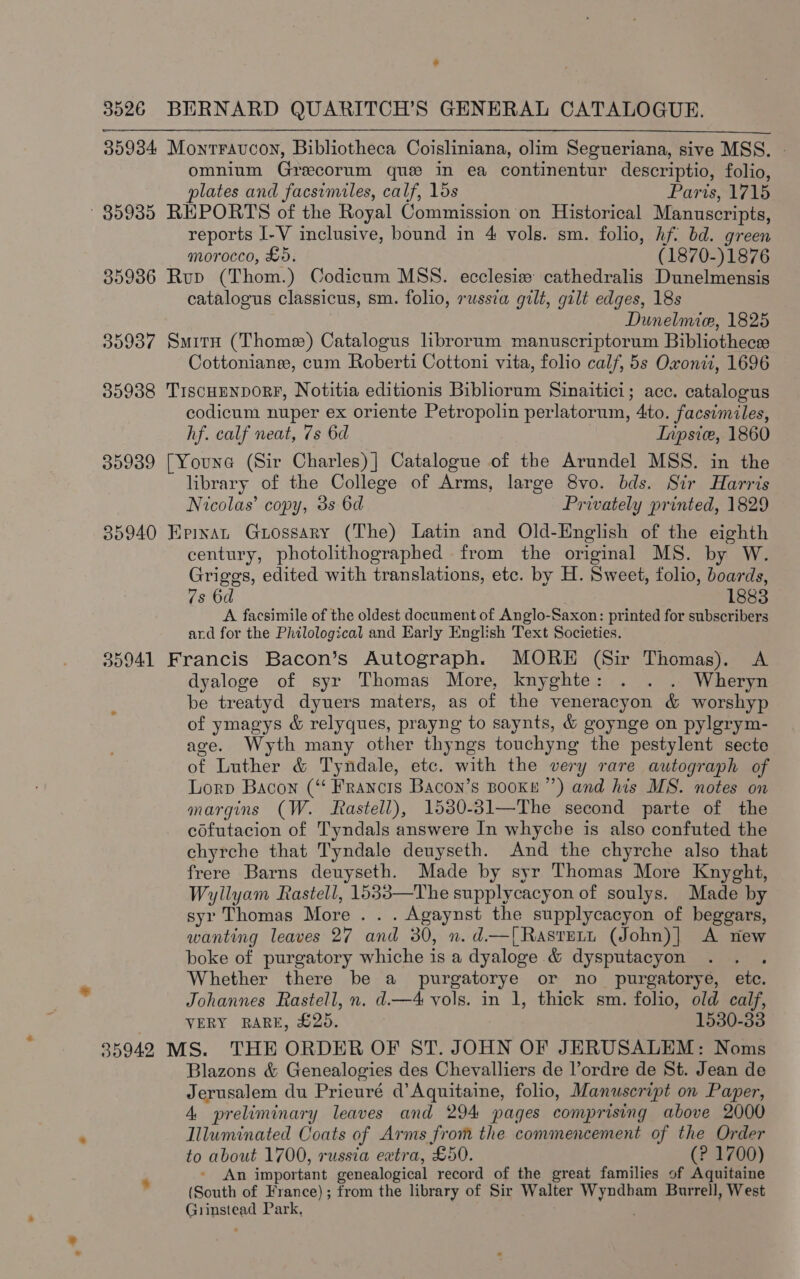 : 3526 BERNARD QUARITCH’S GENERAL CATALOGUE. 359384 Monrraucon, Bibliotheca Coisliniana, olim Segueriana, sive MSS. | omnium Grecorum que in ea continentur descriptio, folio, plates and facsimiles, calf, los Parts, 1715 85935 REPORTS of the Royal Commission on Historical Manuscripts, reports I-V inclusive, bound in 4 vols. sm. folio, hf. bd. green - morocco, £5. (1870-)1876 35936 Rup (Thom.) Codicum MSS. ecclesizw cathedralis Dunelmensis catalogus classicus, sm. folio, russia gilt, gilt edges, 18s Dunelmie, 1825 35937 Situ (Thome) Catalogus librorum manuscriptorum Bibliothecse Cottoniange, cum Roberti Cottoni vita, folio calf, 5s Oxonit, 1696 35938 TiscumnporF, Notitia editionis Bibliorum Sinaitici; acc. catalogus codicum nuper ex oriente Petropolin perlatorum, 4to. facsimiles, hf. calf neat, 7s 6d Inpsice, 1860 35939 [Youne (Sir Charles) | Catalogue of the Arundel MSS. in the library of the College of Arms, large 8vo. bds. Sir Harris Nicolas’ copy, 3s 6d Privately printed, 1829 35940 Epixnat Grossary (The) Latin and Old-English of the eighth century, photolithographed from the original MS. by W. Griggs, edited with translations, etc. by H. Sweet, folio, boards, 7s 6d , 1883 A facsimile of the oldest document of Anglo-Saxon: printed for subscribers ard for the Philological and Early English Text Societies. 35941 Francis Bacon’s Autograph. MORE (Sir Thomas). A dyaloge of syr Thomas More, knyghte:-. . .. Wheryn be treatyd dyuers maters, as of the veneracyon &amp; worshyp of ymagys &amp; relyques, prayng to saynts, &amp; goynge on pylgrym- age. Wyth many other thyngs touchyng the pestylent secte of Luther &amp; Tyndale, etc. with the very rare autograph of Lorp Bacon (“ Francis Bacon’s BooKke”’) and his MS. notes on margins (W. fastell), 1530-31—The second parte of the cofutacion of Tyndals answere In whyche is also confuted the chyrche that Tyndale deuyseth. And the chyrche also that frere Barns deuyseth. Made by syr Thomas More Knyght, Wyllyam Rastell, 1533—The supplycacyon of soulys. Made by syr Thomas More . . . Agaynst the supplycacyon of beggars, wanting leaves 27 and 30, n. d.—[Rastert (John)| A riew boke of purgatory whiche is a dyaloge &amp; dysputacyon . Whether there be a purgatorye or no _ purgatorye, etc. Johannes Rastell, n. d.—4 vols. in 1, thick sm. folio, old calf, VERY RARE, £20. 1530-33 35942 MS. THE ORDER OF ST. JOHN OF JERUSALEM: Noms Blazons &amp; Genealogies des Chevalliers de l’ordre de St. Jean de Jerusalem du Prieuré d’Aquitaine, folio, Manuscript on Paper, 4 preliminary leaves and 294 pages comprising above 2000 Illuminated Coats of Arms from the commencement of the Order to about 1700, russia extra, £50. (? 1700) ‘ - An important genealogical record of the great families of Aquitaine (South of France); from the library of Sir Walter Wyndham Burrell, West Grinstead Park,