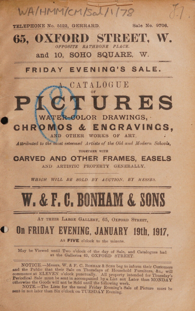 ead ote    | 4 a | Pe e ay F TELEPHONE No. 5122, GERRARD. | Sale No. 9706. Se see OPPOSITE RATHBONE PLACE. and 10, SOHO SQUARE, W.  —— Se a    ge FRipay EVENING’S SALE. be . CATALOGUE = | | OF URES LOR DRAWINGS, - 3 OS &amp; ENCRAVINGS, OTHER WORKS OF ART, : z ; vost esteemed Artists of the Old and Modern Schools,         Attributed to the TOGETHER WITH - GARVED AND OTHER FRAMES, EASELS AND ARTISTIC PROPERTY GENERALLY. = WHICH WILL BE SOLD BY AUCTION, BY MESSRS.  &amp; F.C, BONHAM &amp; SONS  RRR re RE a W    ¥ AT THEIR Larce Gatumry, 65, Oxrorp Srreet, © On FRIDAY EVENING, JANUARY 19th, 1917. At FIVE o’clock to the minute.    May be Viewed until Two o’clock of the day of Sale, and Catalogues had at the Galleries 65, OXFORD STREET.     NOTICE,.—Messrs. W. &amp; F. C. Bonnam &amp; Pica ae to ieee their C and the Public that their Sale on Thursdays of Household Pumitune Pat _ commence at ELEVEN o’clock punctually, All property intended for Thuraday’s _ Periodical Sale must be sent in accompanied bya List not Later than MONDAY . nee He atten not be Sold until the following week. res .—The Lists for the usual Friday Evenino’s Sale of Pi _. gent in not later than Six o’clock on TUESDAY livcning See et be 