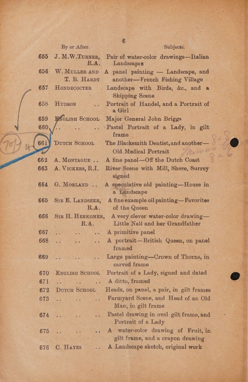 655     - 666 667 668 669 670 671 672 673 674 675 676 | «6 By or After, . Subjects. -~ RSA, Landscapes W.Muvuuer Anp A panel painting — Landscape, and T. B. Harpy another—French Fishing Village - HONDECOCTER ‘Landscape with Birds, &amp;., and a Shipping Scene Hupson .. Portrait of Handel, and a Portrait of a Girl WNGLIsH ScHooL Major General Jobn Briggs .- ~Pastel Portrait of a Lady, in gilt frame — Ola Medical Portrait I A.Montacue .. A fine panel—Off the Dutch Coast signed G. MoruaNnD .. . A speculative old painting—House in | a Landscape R.A. of the Queen. Sir H. HerkomeEr, A very clever water-color drawing— R.A. ’ Little Nell and her Grandfather A primitive panel A portrait—British Queen, on Se x framed Large painting—Crown of Thorns, i in carved frame ENGLIsH ScHOoL Portrait of a Lady, signed and dated es i .. A ditto, framed DutcH ScHooL Heads, on panel, a pair, in gilt frames Man, in gilt frame Pastel drawing in oval. gilt frame, and Portrait of a Lady . .  pa - gilt frame, and a crayon drawing C, Hayes .. A Landseape sketch, original work