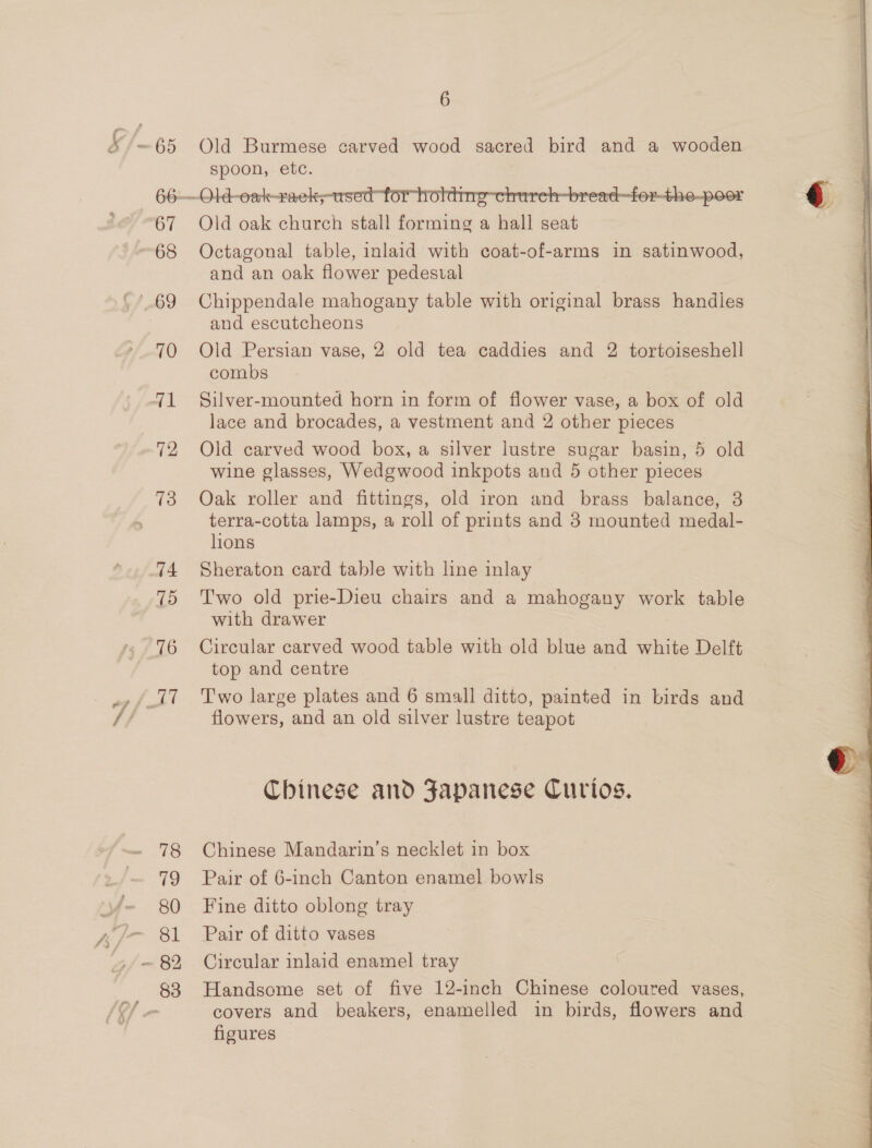 ey, 67 68 70 71 72 74 75 78 79 80 81 83 6 Old Burmese carved wood sacred bird and a wooden spoon, etc.  Octagonal table, inlaid with coat-of-arms in satinwood, and an oak flower pedestal Chippendale mahogany table with original brass handies and escutcheons Old Persian vase, 2 old tea caddies and 2 tortoiseshell combs Silver-mounted horn in form of flower vase, a box of old lace and brocades, a vestment and 2 other pieces Old carved wood box, a silver lustre sugar basin, 5 old wine glasses, Wedgwood inkpots and 5 other pieces Oak roller and fittings, old iron and brass balance, 3 terra-cotta lamps, a roll of prints and 3 mounted medal- lions Sheraton card table with lne inlay Two old prie-Dieu chairs and a mahogany work table with drawer Circular carved wood table with old blue and white Delft top and centre flowers, and an old silver lustre teapot Chinese and Japanese Curios. Chinese Mandarin’s necklet in box Pair of 6-inch Canton enamel bowls Fine ditto oblong tray Pair of ditto vases Circular inlaid enamel tray Handsome set of five 12-inch Chinese coloured vases, covers and beakers, enamelled in birds, flowers and floures 