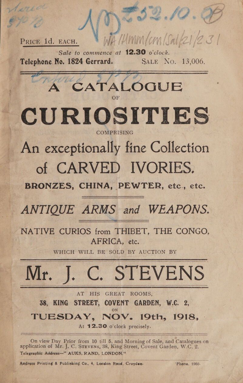 tel dh, ee te ree Bim oF % 7 PSP ae | ; 1 of F° Pot &amp; i j é ye i Pt At f { ie ; f ve ¢  Prices 1d, EACH. Sale to commence at 12.30 o'clock. Peephone No. 1824 Gerrard. SALE No, 13,006. ERATE TAS Cant ANT RE EOE ERROR   COMPRISING ) | fa eR tine Collection of CARVED IVORIES. BRONZES, CHINA, PEWTER, etc., etc. _ ANTIQUE ARMS and WEAPONS. NATIVE CURIOS from THIBET, THE CONGO, | AFRICA, etc. WHIGH WiLL BE SOLO BY AGCTION BY Mr. J. C. STEVENS AT HIS GREAT ROOMS, 38, KING STREET, oOyeNT GARDEN, W.C. 2, TUESDAY, NOV. 19th, 1918, At 12.30 o'clock precisely.        ge tg  On view Day Prior from 10 till 5, and Morning of Sale, and ntalbanes on application of Mr. J, C. Stevens, 38, King Street, Covent Garden, W.C, 2. Telegraphic Address—‘* AUKS, RAND, LONDON.” 