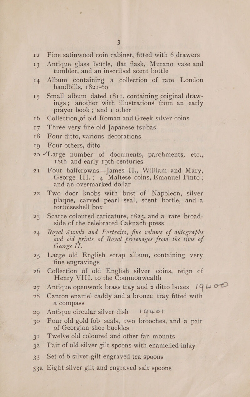 12 Fine satinwood coin cabinet, fitted with 6 drawers 13 Antique glass bottle, flat flask, Murano vase and tumbler, and an inscribed scent bottle 14 Album containing a collection of rare London handbills, 1821-60 15 Small album dated 1811, containing original draw- ings; another with illustrations from an early prayer book; and 1 other 16 Collection of old Roman and Greek silver coins 17 Three very fine old Japanese tsubas | 18 Four ditto, various decorations 19 Four others, ditto 20 “Large number of documents, parchments, etc., 18th and early 19th centuries 21 Four halfcrowns—James II., William and Mary, George III.; 4 Maltese coins, Emanuel Pinto; and an overmarked dollar 22 Two door knobs with bust of Napoleon, silver plaque, carved pearl seal, scent bottle, and a tortoiseshell box 23 Scarce coloured caricature, 1825, anda rare broad- side of the celebrated Caknach press 24 Loyal Annals and Portraits, fine volume of autographs and old prints of Royal personages from the time of George II, 25 Large old English scrap album, containing very fine engravings | 26 Collection of old English silver coins, reign of Henry VIII. to the Commonwealth 27 Antique openwork brass tray and 2 ditto boxes 14 4 re 28 Canton enamel caddy and a bronze tray fitted with a compass 2g Antique circular silver dish | Yuet 30 Four old gold fob seals, two brooches, and a pair ~ of Georgian shoe buckles 31 Twelve old coloured and other fan mounts 32 Pair of old silver gilt spoons with enamelled inlay 33 Set of 6 silver gilt engraved tea spoons 33a Eight silver gilt and engraved salt spoons