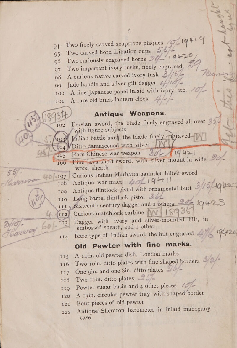   94 95 96 97 gd 99 100 IOI eg IT   6 - § Two carved horn Libation cups 4 4/= Twocuriously engraved horns 20. | qy0 | é Two important ivory tusks, finely engraved, KG i. aS Jade handle and silver gilt dagger £/ Im A fine Japanese panel inlaid with ivory, etc. a rare old brass lantern clock hf = all “with figure subjects fe i [ndian battle axe$, the blade finely e tu Ditto damascened with silver LW’ li Rare Chinese war weapon “SOLA   a “~~, . Pe ; a. . 4 a: og : 4 ALPPULAA\Y j 3 ~~ 4 Wee \ ~ ¥ He a, \ Fs i ’ 2 ae a. ¢ | 3 “Ry 2 4 Eq 108 10g IIO 114 115 116 117 118 11g 120 121 122 wood sheath Curious Indian Marhatta gis Hes sword Antique war mace £¢@7z_ | qt Sy Lpre barrel flintlock pistol 26 oA. he at Here matchlock carbine Kay | a fo: : i ee . Dagger with ivory and silver-mounted hilt, in Rare type of Indian sword, the hilt engraved . Old Pewter with fine marks. A 14in. old pewter dish, London marks One gin. and one 8in. ditto plates Db, Two ioin. ditto plates 2 3/~ f Fd Pewter sugar basin and 4 other pieces 47 A 13in. circular pewter tray with shaped’border Four pieces of old pewter Antique Sheraton barometer in inlaid mahogany case 