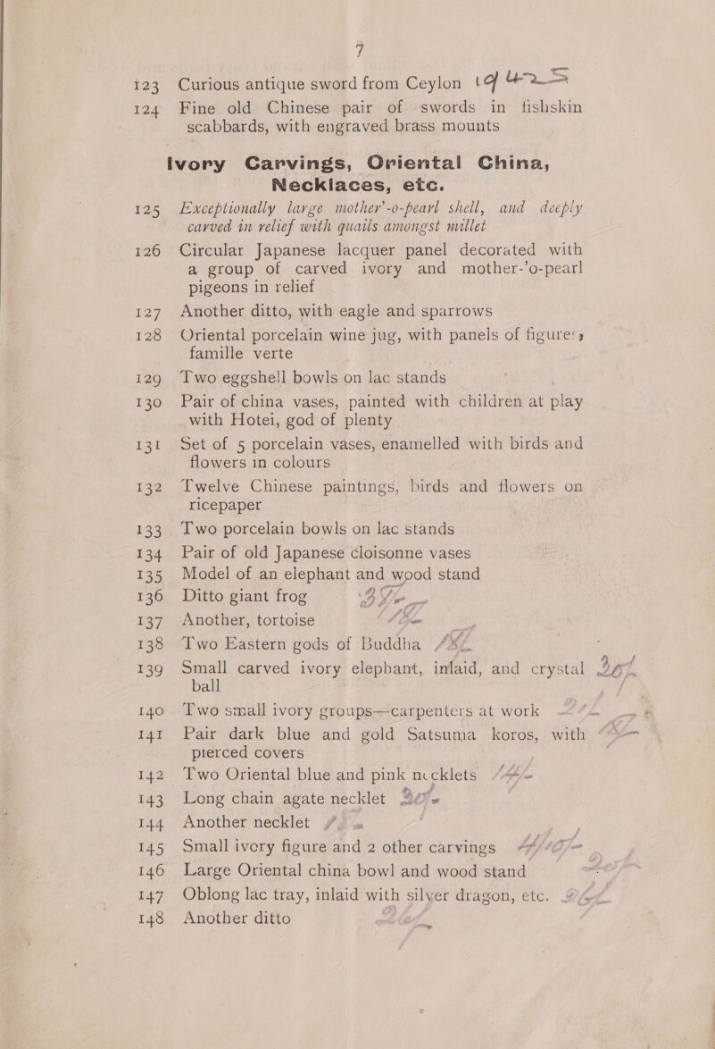 123 Curious antique sword from Ceylon \of Ue a 124 Fine old Chinese pair of swords in fishskin scabbards, with engraved brass mounts ivory Garvings, Oriental China, Necklaces, eic. 125 Exceptionally large mothey’-o-pearl shell, and deeply carved in velief with quails amongst mallet 126 Circular Japanese lacquer panel decorated with a group of carved ivory and mother-’o-pearl pigeons in relief 127 Another ditto, with eagle and sparrows 128 Oriental porcelain wine jug, with panels of figuress famille verte 129 Two eggshell bowls on lac stands 130 Pair of china vases, painted with children at play with Hotei, god of plenty 131 Set of 5 porcelain vases, enamelled with birds and flowers in colours 132 Twelve Chinese paintings, birds and flowers on riceépaper : : 133 Iwo porcelain bowls on lac stands 134 Pair of old Japanese cloisonne vases 135 Model of an elephant and wood stand 136 ©Ditto giant frog DB, tog - 137 Another, tortoise Le 138 Two Eastern gods of Buddha bSé. 139 Small carved ivory elephant, inlaid, and crystal 267, ball 3 140 Two small ivory groups  carpenters at work 14t Pair dark blue and gold Satsuma _ koros, with pierced covers 142 Two Oriental blue and pink nccklets “4« 143 Long chain agate necklet 2o- | 144 “Another necklet Jims } 145 Small ivory figure and 2 other carvings bf, bho 146 Large Oriental china bowl and wood stand 147 Oblong lac tray, inlaid with silver dragon, etc. Poa a