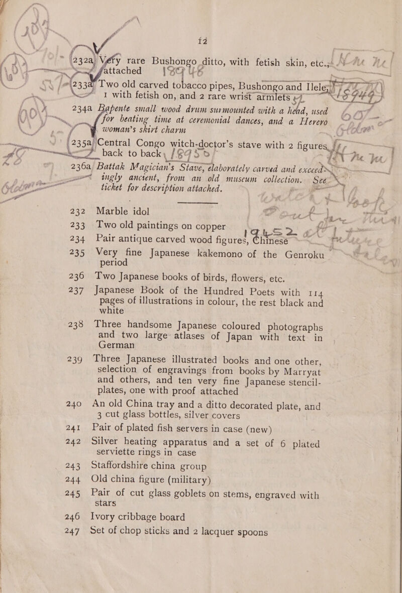 BY {2 ; (232a) Véefy rare eae Ee ditto, with fetish skin, ae | Ye 1S * \ fel233a0 Two old carved ke pipes, Bushongoa and Tlelegh 7} 2, # A} Bs a \\* 1 with fetish on, and 2 rare wrist armlets Cy ae WE. Nea) Bee y 234a Bapente small wood drum surmounted with a heed, used f for beating time at ceremonial dances, and a a “woman's skirt charm :   A [235a) ‘Central Congo witch- doctor’s stave with 2 figures Jf) ; + 1 dl “SF back to back 18 As of fe v fiz. bee, | 236a Battak Magician’ s “Stave, elaborately cavved and exceed —— wet ugly anctent, from an old museum Gelac (oor See. 3, ea sant psi ig ticket for description attached. | aa By — g ¥ halle 232 Marble idol 7 Out Lf 233 Two old paintings on copper =&gt;. G1 gm 234 Pair antique carved wood figures, Chinesé 235 Very fine Japanese kakemono of the Genroku _ period 236 Two Japanese books of birds, flowers, etc. 237 Japanese Book of the Hundred Poets with 114 pages of illustrations in colour, the rest black and white 238 Three handsome Japanese coloured photographs and two large atlases of Japan with text in German 239 Three Japanese illustrated books and one other, selection of engravings from books by Marryat and others, and ten very fine Japanese stencil- plates, one with proof attached 240 An old China tray anda ditto decorated plate, and 3 cut glass bottles, silver covers 241 Pair of plated fish servers in case (new) 242 Silver heating apparatus and a set of 6 plated serviette rings in case 243 Staffordshire china group 244 Old china figure (military) 245 Pair of cut glass goblets on stems, engraved with stars 246 Ivory cribbage board 247 Set of chop sticks and 2 lacquer spoons
