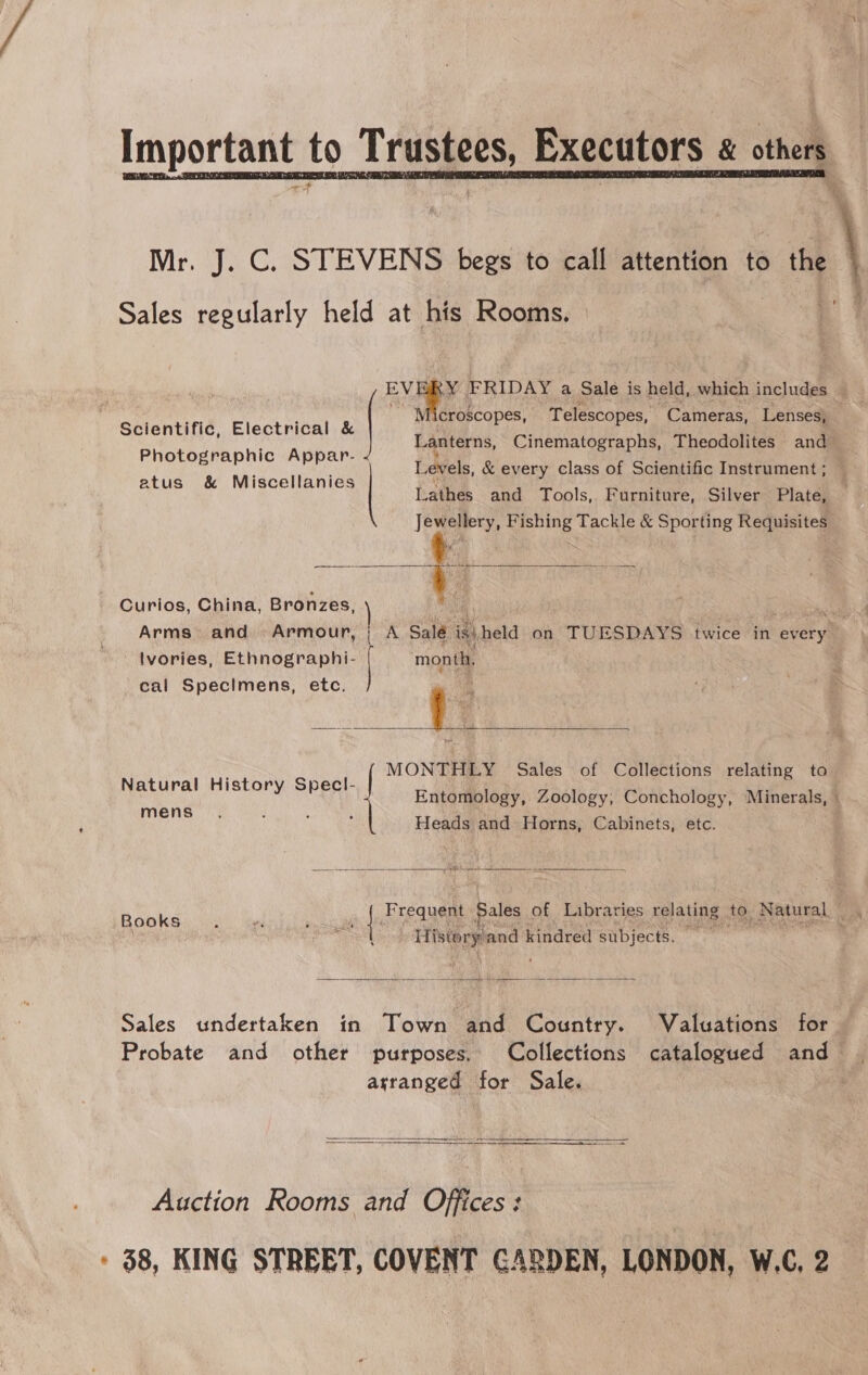  r. J. C. STEVENS begs to call attention to the Sales ile held at his Rooms.  Me ik FRIDAY a Sale is held, which includes “Microscopes, Telescopes, Cameras, Lenses, — Lanterns, Cinematographs, Theodolites and Levels, &amp; every class of Scientific Instrument ; Lathes and Tools, Furniture, Silver Plate, Jewellery, Fishing Tackle &amp; Sporting Requisites Scientific, Electrical f Photographic Appar- atus &amp; Miscellanies alae  ~ Curios, China, Bronzes, A | ae uit Arms» and Armour, | A Sale. if\ held on TUESDAYS twice in 1 every lvories, Ethnographi- a month, cal Specimens, etc. .: im | Exot Sales of Collections relating to  REAM et oSEORN Aer Entomology, Zoology, Conchology, Minerals, -  Shea Heads and Horns, Cabinets, etc. Frequent Sales _ of Libraries relating to. Natural it Books * ¥ ee | Ae . vy Tistory and kindred subjects.  Sales undertaken in Town and Country. Valuations for Probate and other purposes. Collections catalogued and arranged for Sale.   Auction Rooms and Offices: - $8, KING STREET, COVENT GARDEN, LONDON, W.C, 2