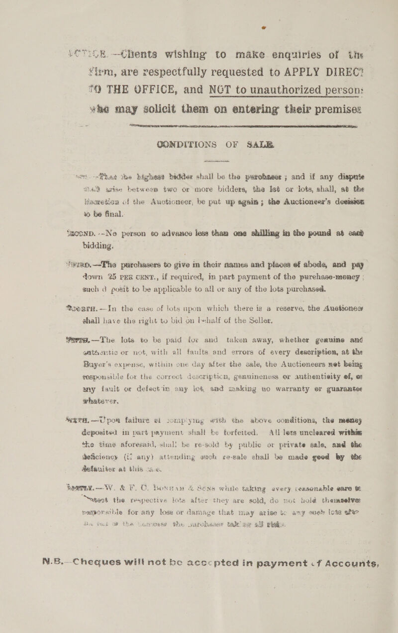 (ewok. —Chents wishing to make enquiries of ‘ins ¥iym, are respectfully requested to APPLY DIREC? ™ THE OFFICE, and NGT to unauthorized person: who may solicit them on entering their premises  QONDITIONS OF GALE. ee a ust. --Mbad the bighead badder shall be the parohaser ; and if any dispute ‘dnalh arise betweem two or more bidders, the ket or lots, shall, at the Hegretion of the Auctioneer, be put up again; the Auctioneer’s decision so be final. Yaconp. -~Ne person co advance less than one shilling in the pound at can} bidding. aimo.—Ehe purchasers to give m their names and places ef abede, and pay down 25 PER cENT., if required, in part payment of the purehase-money | such d posit to be applicable to all or any of the lots purchased. fovern.—In the case of lots upon which there is a reserve, the Auetioness shail have the right to bid on l+half of the Seller, farmg.—-The lots to be paid for and taken away, whether geauine and afthentic or not, with all faults and errors of every description, at the Buyer's expense, within one day after the aale, the Auctieneers net beimg geapousible for the correci descripticn, gemuineness or authentieity ef, ot any fault oc defectim aay lot, end making wo warranty er guarantee whatever, gra. —U poe failure wi sompiymg with the above conditions, the meney deposited in part payment shall be forfeited. All lets uncleared withie ‘he time aforesard, shall be re-scld by publie or private sale, and the Beficiency (if any) attending auch re-sale shall be made geod by dhe Gefaulber at this sae. peeTew.—W. &amp; F.C. bonwam &amp; Sons while taking every ceasonable eare it “atest the respective lots after they are sold, do mot holé thenaselvar segporsible for any loss or damage that may arise to any suebk lots afte di, tet of the tuamcumeyrt he sortheaer take we aff pikes, N.8.—Cheques will not be acccpted in payment if Accounts,