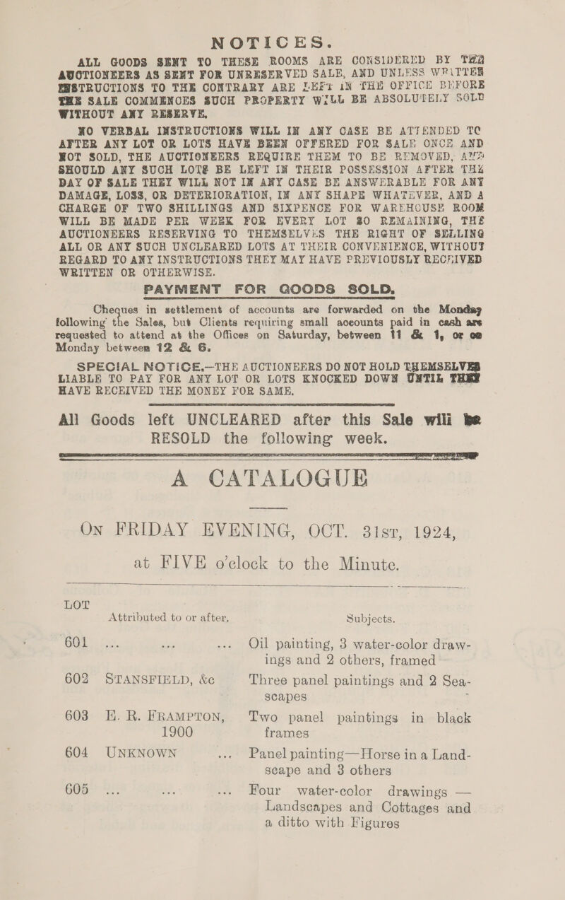 NOTICES. ALL GOODS SENT TO THESE ROOMS ARE CONSIDERED BY Tia AVOTIONEERS AS SENT FOR UNRESERVED SALE, AND UNLESS WRiTTER WWESTRUCTIONS TO THE CONTRARY ARE LEFi iN THY OFFICE BHFORE HE SALE COMMENCES SUCH PROPERTY WILL BE ABSOLUTELY SOLD WITHOUT ANY RESERVE, NO VERBAL INSTRUCTIONS WILL IN ANY CASE BE ATTENDED TC AFTER ANY LOT OR LOTS HAVE BEEN OFFERED FOR SALI ONCE AND ROT SOLD, THE AUCTIONEERS REQUIRE THEM TO BE REMOVED, AN? SHOULD ANY SUCH LOT BE LEFT IN THEIR POSSESSION AFTER THu DAY OF SALE THEY WILL NOT IM ANY CASE BE ANSWERABLE FOR ANY DAMAGE, LOSS, OR DETERIORATION, IN ANY SHAPE WHATEVER, AND A CHARGE OF TWO SHILLINGS AND SIXPENCE FOR WAREHOUSE ROOM WILL BE MADE PER WEEK FOR EVERY LOT 80 REMAINING, THE AUCTIONEERS RESERVING TO THEMSELVES THE RIGHT OF SELLING ALL OR ANY SUCH UNCLEARED LOTS AT THEIR CONVENIENCE, WITHOUT REGARD TO ANY INSTRUCTIONS THEY MAY HAVE PREVIOUSLY RECHIVEB WRITTEN OR OTHERWISE. PAYMENT FOR GOODS SOLD, Cheques in settlement of accounts are forwarded on the Mondaj following the Sales, but Clients requiring small aceounts paid in cash are requested to attend at the Offices on Saturday, between 41 &amp; 1, or o@ Monday between 12 &amp; 6G. SPECIAL NOTICE.—THE AUCTIONEERS DO NOT HOLD THEMSELVE LIABLE TO PAY FOR ANY LOT OR LOTS KNOCKED DOWN UNTIL TH HAVE RECEIVED THE MONEY FOR SAME,    A CATALOGUE pe ee On FRIDAY EVENING, OCT. 381s7, 1924, at FIVE o’clock to the Minute.  LOT Attributed to or after, Subjects. cc. oe sie ... Oil painting, 3 water-color draw- ings and 2 others, framed 602 STANSFIELD, &amp;c Three panel paintings and 3 Sea- | scapes 603 E.R. FRAMPTON, Two panel paintings in black 1900 frames 604. UNKNOWN ... Panel painting—Horse in a Land- scape and 3 others Gia “2, ee ... Four water-color drawings — Landscapes and Cottages and a ditto with Figures