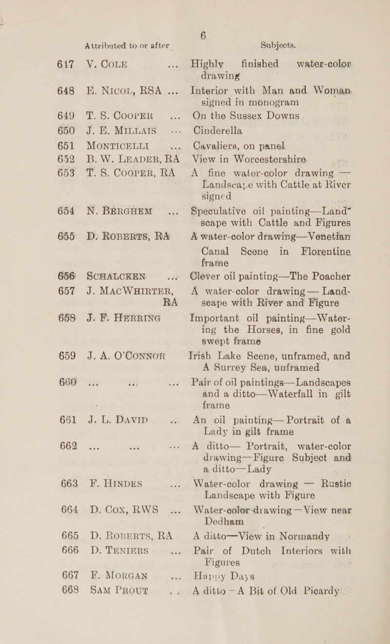 647 648 649 650 651 652 653 654 655 661 662 663 664 665 666 667 668 Attributed to or after Y, COLE EE, Nicon, RSAm... T. S. COOPER J. &amp;. MIL LATS MONTICELLI B. W. LEADER, RA T. S. CooPpER, RA N. BERGHEM D. ROBERTS, RA SCHALCKEN: J. MACWHIRTER, J. F. HERRING J. A. O'CONNOR J. Lic DAVID F. HINDES D. Cox, RWS D. Roprrts, RA D. TENIERS F. MorGAN SAM PROUT Subjects. . Highly finished water-color drawing Interior with Man and Woman signed in monogram On the Sussex Downs Cinderella Cavaliers, on panel. View in Worcestershire A fine water-color drawing — Landscare with Cattle at River signed | Speculative oil painting—Land” scape with Cattle and Figures A water-color drawing—Venetian Canal Scene in Florentine frame Clever oil painting—The Poacher A water-color drawing — Land- scape with River and Figure Important oil painting—Water- ing the Horses, in fine gold swept frame Trish Lake Scene, unframed, and A Surrey Sea, unframed Pair of oil paintings—Landscapes and a ditto—Waterfall in gilt frame An oil painting— Portrait of a Lady in gilt frame A ditto— Portrait, water-color drawing—Figure Subject and a ditto— Lady | Water-color drawing — Rustic Landscape with Figure Water-color drawing — View near Dedham A ditto—View in Normandy Pair of Dutch Interiors with Figures Happy Days A ditto —A Bit of Old Picardy. —