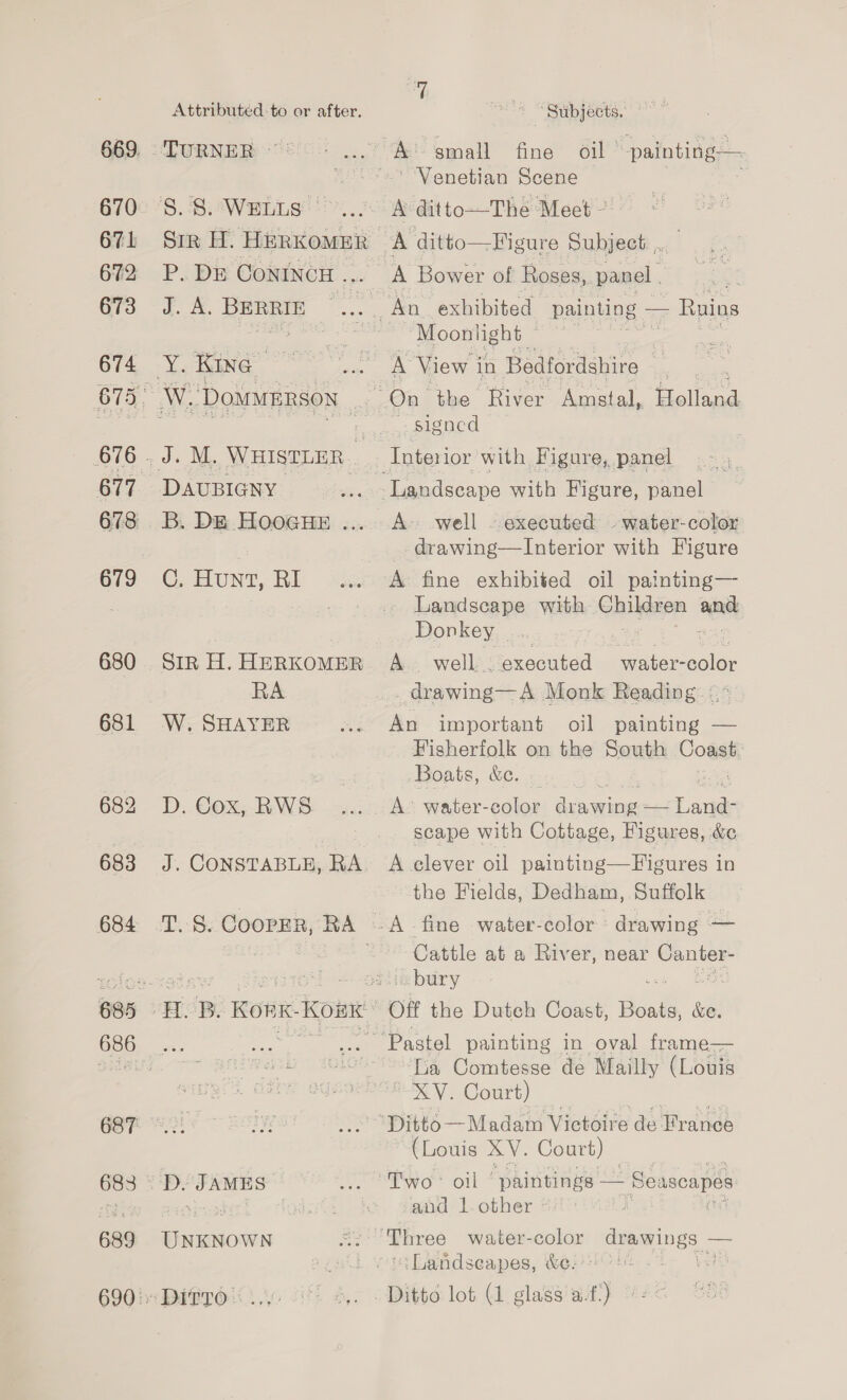 Attributed to or after. 669. “TURNER ~~ = 670° /S. BiaWenLs!h:.. 67L Sir H. HERKOMER 672 P.DE CONINCH .., 673 J. A. BERRIE ... 674 Y. Kine — 675. W, Doxnrersow | 676 . J. M. WHISTLER 677. DAUBIGNY 678 B. DE HOOGHE ... Gv ©) HUNT, Ri 680 SiR H. HERKOMER RA 681 W.SHAYER 682 D. Cox, RWS 683 5% CONSTABLE, RA 684 T. 8. CoopER, RA - 685 OB. Konk-Konx GBF Pe! 683 ° D. JAMES | 689 UNKNOWN 690° DITTO. us 7 Subjects. Venetian Scene A ditto-—-The Meet ~ | A Bower of Roses,. panel . Moonlight — 7 A View i in Bedfordshire . A. well . executed -water-color _ drawing—TInterior with Figure A’ fine exhibited oil painting— - Landseape with Chiere Senet Donkey _ A well... “executed a aha: color drawing— A Monk Reading: &lt;= * An important oil painting — Fisherfolk on the South Coast Boats, &amp;c. A’ water-color drawing — nee scape with Cottage, Figures, &amp; A elever oil painting—Figures in the Fields, Dedham, Suffolk A fine water-color drawing — Cattle at a Riv er, near — Off the Dutch Coast, Boats, Se. Lia Comtesse de Mailly (Louis XV. Court) (Louis XV. Court) and’ l.other : : Landseapes, &amp;e-'*