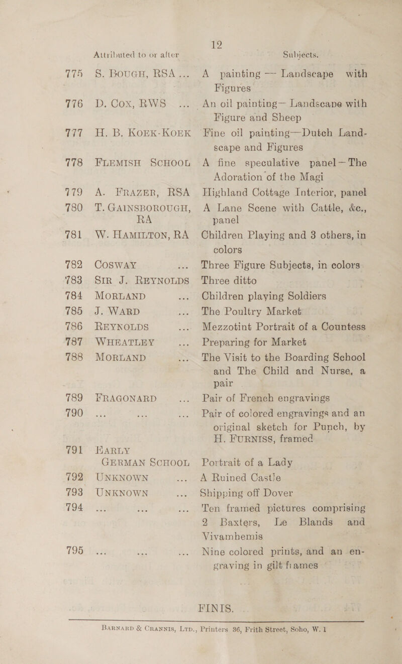176 77 778 779 780 781 782 783 784 785 786 187 788 789 790 (91 192 194 795 Attributed to or after S. BoueH, RSA... D. Cox, RWS H. B, KOEK-KOEK FLEMISH SCHOOL A. FRAZER, RSA T. GAINSBOROUGH, RA W. HAMILTON, RA COSWAY Sir J. REYNOLDS MORLAND J. WARD REYNOLDS WHEATLEY MORLAND FRAGONARD HARLY GERMAN SCHOOL UNKNOWN UNKNOWN 2 Subjects. A painting —- Landscape with Figures : Figure and Sheep ‘Fine oil painting—Duteh Land- scape and Figures A fine speculative panel—The Adoration of the Magi Highland Cottage Interior, panel A Lane Scene with Cattle, &amp;c., panel . Children Playing and 3 others, in colors | | Three Figure Subjects, in colors. Three ditto Children playing Soldiers The Poultry Market Mezzotint Portrait of a Countess Preparing for Market The Visit to the Boarding School and The Child and Nurse, 4 pair Pair of French engravings Pair of colored engravings and an original sketch for Punch, by H. FURNISS, framed Portrait of a Lady A Ruined Castie Shipping off Dover Ten framed pictures comprising 2 Baxters, Le Blands and Vivamhemis é Nine colored prints, and an. en- sraving in gilt flames FINIS.