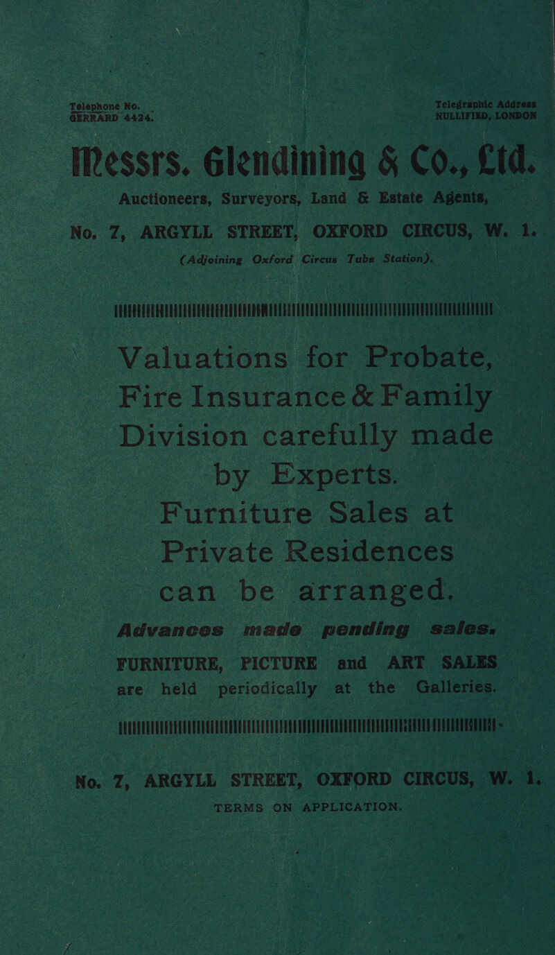 GERRARD 44234. NULLIFIED, LONDON | Messrs. Glendining &amp; Co., Ltd. Auctioneers, Surveyors, Land &amp; Estate Agents, No. 7, ARGYLL STREET, OXFORD CIRCUS, W. 1. “(Adjoining Oxford Ciresn Tube Station. | MM sae Valuations for Probate, Fire Insurance&amp; Family Division carefully made : by Experts. ” Furniture Sales at Private Residences can be arranged. Advances made pending sales. FURNITURE, PICTURE and ART SALES are held periodically at the Galleries. WUSEUEEEEGECEUECAERTE AEE AEOEEAEEAE ETE CATES = x 4 aE § No. 7, ARGYLL STREET, OXFORD ee W. 1. TERMS ON APPLICATION.