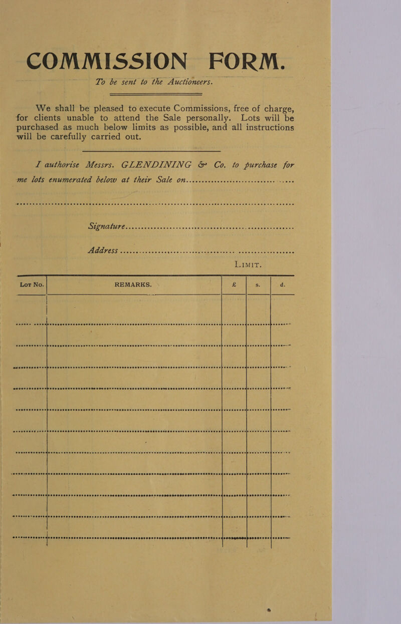 COMMISSION FORM. To be sent to the Auctioneers. We shall be pleased to execute Commissions, free of charge, for clients unable to attend the Sale personally. Lots wiil be purchased as much below limits as possible, and all instructions will be carefully carried out. L authorise Messrs. GLENDINING &amp; Co. to purchase for me lots enumerated below at thetr Sale on Signature CHS SOSSSHSTHSSSSET HEHE HHH HOHH SHE SHOHHHEHO SHH HT. DEBS OS FFT OHSEBEO WAddves@ ont. c.c<icses. decals oe ocean ne Bui MEE terre LIMIT.     G@e0000 ceoe   PeOeoseesreceose COSHH SCHOO HO TH HS HE OOOH SCS SOS SOOT HS SST SALOSEHOTSOOSHSOSHS OH OSESSOHOPSHHTOHOSEHSTSSESOSEOHHOOEH~ PHORSSSCHOON SOM SSH SEOHSSHCOTEHOHSLOOE eeoercceoeoevee eceeseese SOCHOOHSHSHSHSHOHEHSGHOHHSOHOHSHESEHP GSES OSSSHOSOSSSSOO POSS Ow* BSPSFISSCHHSCLSMSHHSHHHTHCH HSCS SH HTS CODES SCCOROEE ee2ee86880 Seecossesoaeosee SPOHCHCSHHOOCHHOPSHHHHHHOHHMOOTEHHGEOP TOO OTAN seececace e@eoeepocce eeeeerece SOPCHSEL SET SOSSHOSSSOSOHLO OVS HSSSOHHO SSS OOSSSHHSSSHHOHHHHHHHSHSSHHHHOSESSTESEOHPSHOOOH @enoeeee OPPOSE OSHS OOSOHSHHOSHOSEOSHLOL SHEE OOOH EO HS SESOSHH HSH HH HHOHO SEH ESESESCSEOOOHSAO HOO OS EID AESOODESHOSOSOO™ COSCO HOH H OOH HO SCORES EHTOHOROSS HEHEHE HETOTE SO AOS OOS OTOOF SESS ESEEHAMAOTSOHS OSES CODES HES OHOOOOSOM OTE STS OSCHRTOS Fh -@eeere POSS SEO HCHO OHSOT HSS HHTH ODO HTEFSSOHSSHSOHHHSOSHHHHS FHSHSOSHGSHHSHOSOCHOSOSOOSOSE Coe) Pee eee a Be COFCO DOOEHH TH FHHTTOH HDS FOO FSSOOHHHH HDDS SHHSS FOO GHHHOFS OOH SSH HSHHSHFHOHHLTOCAESHHSHOTOSOP OHO OSSOSHSOOOO*+ SPHOOSHTSSHOSHHOHHHHH SHO TOFOS OHHH SS SHESHHHHS FOO HHSOOHSHOS COSSOSSOSHGODSD 