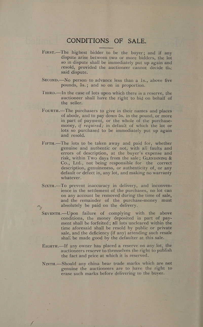 CONDITIONS OF SALE. First.—The highest bidder to be the buyer; and if any dispute arise between two or more bidders, the lot so in dispute shall be immediately put up again and resold, provided the auctioneer cannot decide the said dispute. SECOND.—No person’to advance less than a ls., above five pounds, 5s.; and so on in proportion. THirD.—In the case of lots upon which there is a reserve, the auctioneer shall have the right to bid on behalf of the seller. FourtH.—The purchasers to give in their names and places of abode, and to pay down 5s. in the pound, or more in part of payment, or the whole of the purchase- money, if required; in default of which the lot or lots so purchased to be immediately put up again and resold. FirtH.—The lots to be taken away and paid for, whether genuine and authentic or not, with all faults and errors of description, at the buyer’s expense and risk, within Two days from the sale; GLENDINING &amp; Co., Ltd., not being responsible for the correct description, genuineness, or authenticity of, or any default or defect in, any lot, and making no warranty whatever. | SrtxtH.—To prevent inaccuracy in delivery, and inconven- rence in the settlement of the purchases, no lot can on any account be removed during the time of sale, and the remainder of the purchase-money must aA absolutely be paid on the delivery. SEVENTH.—Upon failure of complying with the above conditions, the money deposited in part of pay- ment shall be forfeited; all lots uncleared within the time aforesaid shall be resold by public or private sale, and the deficiency (if any) attending such resale shali be made good by the defaulter at this sale. E1cHtH.—If any owner has placed a reserve on any lot, the auctioneers reserve to themselves the right to publish the fact and price at which it is reserved. Nintu.—Should any china bear trade marks which are not genuine the auctioneers are to have the right to erase such marks before delivering to the buyer.