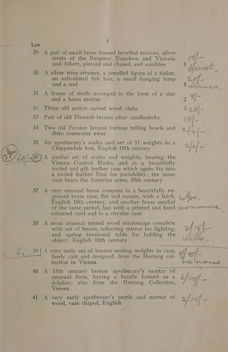 30 SL - ian ov 38 crests of the Emperor Napoleon and. Victoria and Albert, pierced and chased, and sundries A an articulated fish box, a small hanging lamp and a seal frame of shells arranged in the form of a star and a brass mortar ditto rosewater ewer A A 40 4l A Chippendale box, English 18th century similar set of scales and weights, bearing the Vienna Control, Marks, and in a_ beautifully tooled and gilt leather case which again fits into a tooled leather Etui for portability; the inner case bears the Austrian arms, 18th century very unusual brass compass in a beautifully en- graved brass case, flat and square, with a latch, English 18th century, and another brass sundial coloured card and in a circular case most unusual turned wood microscope complete with set of lenses, reflecting mirror for lighting, and spring tensioned table for holding the object; English 18th century finely cast and designed, from the Hertzog col- lection in Vienna 15th century bronze apothecary’s mortar of unusual form, having a handle formed.as a dolphin; also from the MHertzog Collection, Vienna very early apothecary’s pestle and mortar of wood, vase shaped, English 8 ,ff a ‘ . 't ’ ¢) - f ys aid | e/- on = is CC} S?ie eV ~ ee sal ~~ <a » A, A naw ~~ . we FS. a f Wore,