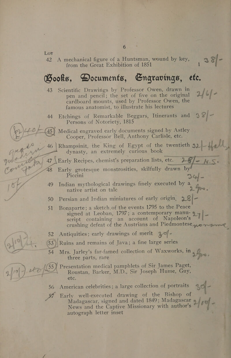 Lot 42 A mechanical figure of a Huntsman, wound by key, a al- from the Great Exhibition of 1851 1 Books, Documents, Engravings, ete. 43 Scientific Drawings by Professor Owen, drawn in = pen and pencil; the set of five on the original 24 6] - cardboard mounts, used by Professor Owen, the ae famous anatomist, to illustrate his lectures 44 Etchings of Remarkable Beggars, Itinerants and ad Persons of Notoriety, 1815 : fy. \. pics ieee ; eV j+— f— {45} Medical engraved early documents signed by Astley , Ls 7 Cooper, Professor Bell, Anthony Carlisle, etc. ny i ie Ap Sabena the King of Egypt of the twentieth 32 Lael ; dynasty, an extremely curious book , r . eon Se '§ 47 \ Early Recipes, chemist’s preparation lists, etc. — ae N.S be a. Jr My I P B a -§) sol a . : ike &lt;8 Early grotesque monstrosities, skilfully drawn by | &lt; Piccini | : oY. OK 49 Indian mythological drawings finely executed by a , ) ‘ native artist on talc 2 Fre. ~~ 50 Persian and Indian miniatures of early origin, 7 8/= 51 Bonaparte; a sketch of the events 1795 to the Peace signed at Leoban, 1797; a contemporary manu- 24|- script containing an account of Napoleon’s crushing defeat of the Austrians and Piedmontese 9 q~gewwe 52 Antiquities; early drawings of merit of - | ‘ 53] Ruins and remains of Java; a fine large series 54. Mrs. Jarley’s far-famed collection of Waxworks, in L three parts, rare Vy a ‘ yo (55) Presentation medical pamphlets of Sir James Paget, f/0] 7, “© f=“\ _—s Roustan, Barker, M.D., Sir Joseph Hume, Guy, i—_* etc. 56 American celebrities; a large collection of portraits 2f- cA Early well-executed drawing of the Bishop oh ie m Madagascar, signed and dated 1849; Madagascar » {ve News and the Captive Missionary with author’s “/°— 5 autograph letter inset ie 7