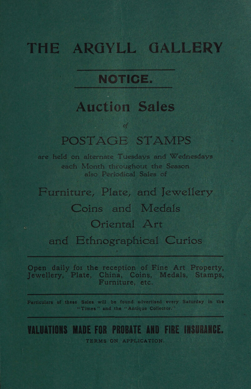 THE ARGYLL GALLERY  NOTICE. Auction Sales POSTAGE STAMPS are fetid On alternate Tuesdays and Wednesdays each Month throughout the Season also Periodical Sales of Purniture, Plate, and fowellery Coins and Medals ‘Oriental Art and Ethnographical Curios |  Open dalle for the reception. of Fine Art Property, - Jewellery, Pliate, China, Coins, Medals, age | 3 Furniture, etc. :  : Particulars of these Sales will be found advertised every. Saturday in the Times” and the ‘ enh tos Collector.’’  ‘rion it FOR PROBATE AND FIRE INSURANCE, TERMS ON Cree aa