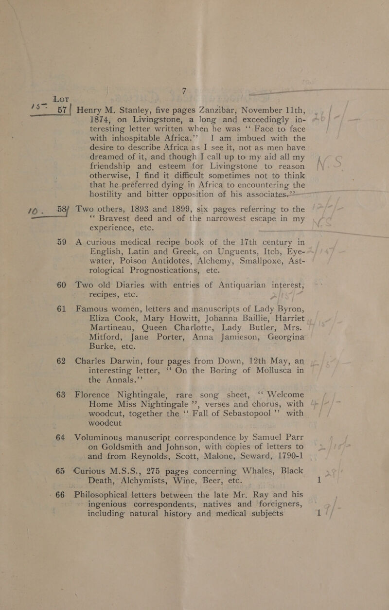 Lot 10. _58/ 59 60 61 62 63 64 65 66 1874, on Livingstone, a long and exceedingly in- teresting letter written when he was ‘‘ Face to face with inhospitable Africa.’’ I am imbued with the desire to describe Africa as I see it, not as men have dreamed of it, and though J call up to my aid all my friendship and esteem for Livingstone to reason otherwise, I find it difficult sometimes not to think that he preferred dying in Africa to encountering the hostility and bitter opposition of his associates.” Two others, 1893 and 1899, six pages referring to the ‘“ Bravest deed and of the narrowest escape in my experience, etc. A curious medical recipe book of the 17th century in English, Latin and Greek, on Unguents, Itch, Eye- water, Poison Antidotes, Alchemy, Smallpoxe, Ast- rological Prognostications, etc. Two old Diaries with entries of Antiquarian interest, recipes, etc. Famous women, letters and manuscripts of Lady Byron, Eliza Cook, Mary Howitt, Johanna Baillie, Harriet Martineau, Queen Charlotte, Lady Butler, Mrs. Mitford, Jane Porter, Anna Jamieson, Georgina Burke, etc. Charles Darwin, four pages from Down, 12th May, an interesting letter, ‘‘ On the Boring of Mollusca in the Annals.’’ Florence Nightingale, rare song sheet, ‘‘ Welcome Home Miss Nightingale ’’, verses and chorus, with woodcut, together the ‘‘ Fall of Sebastopool ’’ with woodcut Voluminous manuscript correspondence by Samuel Parr on Goldsmith and Johnson, with copies of letters to and from Reynolds, Scott, Malone, Seward, 1790-1 Death, Alchymists, Wine, Beer, etc. Philosophical letters between the late Mr. Ray and his ingenious correspondents, natives and foreigners, including natural history and medical subjects