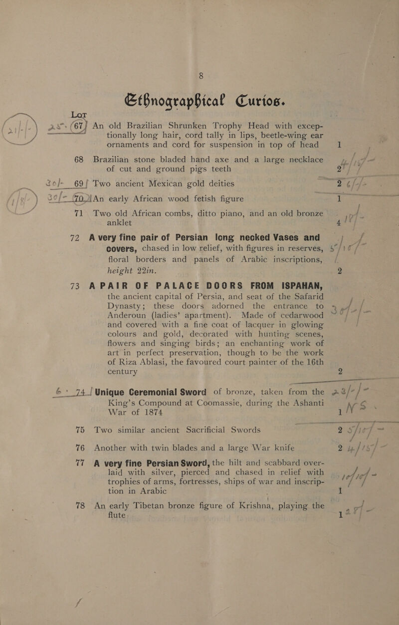 EtBnograpBical Curios. Lot AX (67 } An old Brazilian Shrunken Trophy Head with excep- : tionally long hair, cord tally in lips, beetle-wing ear ornaments and cord for suspension in top of head  68 Brazilian stone bladed hand axe and a large necklace of cut and ground pigs teeth t 30/= oIAn early African wood fetish figure 71. Two old African combs, ditto piano, and an old bronze anklet 72 Avery fine pair of Persian Icng necked Vases and covers, chased in low relief, with figures in reserves, floral borders and panels of Arabic inscriptions, height 22in. 73 APAIR OF PALACE DOORS FROM ISPAHAN, the ancient capital of Persia, and seat of the Safarid Dynasty; these doors adorned the entrance to Anderoun (ladies’ apartment). Made of cedarwood and covered with a fine coat of lacquer in glowing colours and gold, decorated with hunting scenes, flowers and singing birds; an enchanting work of art in perfect preservation, though to be the work of Riza Ablasi, the favoured court painter of the 16th century ae King’s Compound at Coomassie, during the Ashanti War of 1874 75 Two similar ancient Sacrificial Swords 76 Another with twin blades and a large War knife (7 A very fine Persian Sword, the hilt and scabbard over- laid with silver, pierced and chased in relief with trophies of arms, fortresses, ships of war and inscrip- tion in Arabic flute NS