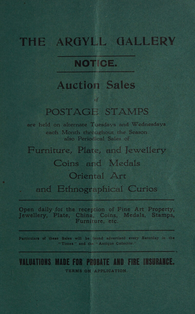 “THE ARGYLL GALLERY NOT CE  ote Sales POSTAGE STAMPS are held on alternate Tuesdays and Wednesdays each Month throughout the Season | also Periodical Sales of Purniture, Plate, and lewellere Coins” and Medals a . Oriental Art a and: 2 ewe Curios Open daily for the reception of fe Art Property, | Furniture, etc  Sey Particulars of these Sales will ee found advertised every sucantay in the . “Times” _ and the if Hoes ie Collector,”’  = mLUATIONS WADE FOR PROBATE AND FIRE INSURANCE, . TERMS ON APPLICATION,