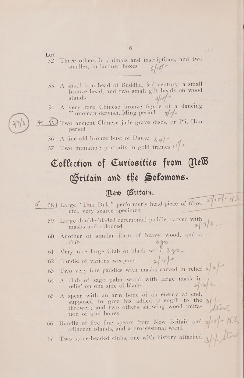 Lot 52 Three others in animals and inscriptions, and two 53 A small iron head of Buddha, 3rd century, a small bronze head, and two small gilt heads on wood stands 3h 54 A very rare Chinese bronze figure of a dancing Turcoman dervish, Ming period /-/- vm (5) Two ancient Chinese jade grave discs, or P’, Han period  56 &lt;A fine old bronze bust of Dante 3 y/-+ rf 57 Two miniature portraits in gold frames ! Coflection of Curiosities from Ne® Britain and tbe Solomons. (ew Britain, * g ; syie o' 58] Large “ Duk Duk” performer’s head-ptece Ol ibre aaa etc.. very scarce specimen rar a See 59 Large double-bladed ceremonial paddle. carved wit h, masks and coloured , wf 77 &amp; 60 Another of similar form of heavy wood, and a club 340 61 Very rare large Club of black wood &amp; &gt;» 2 Bundle of various weapons »| Lb J © 63 Two very fine paddles with masks carved in reliet &gt;] &gt;} 64. A club of sago palm wood with large mask inj relief on one side of blade &gt;| &gt;| 65 A spear with an arm bone of an enemy at end, supposed to give his added strength to the 4/ | thrower: and two others showing wood imita- ' fy™ 3 HOT Sols Aliy Ones /s é 66 Bundle of five fine spears from New Britain and 9/ adjacent islands, and a processional wand 67 Two stone-headed clubs, one with history attached jp 