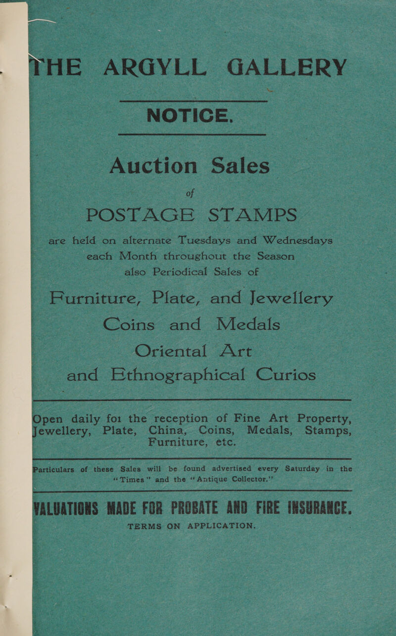  HE ARGYLL GALLERY : NOTIGE. Auction Sales a | 5 : oe -) POSTAGE STAMPS — | are held on alternate Tuesdays and Wednesdays each Month throughout the Season 3 also Periodical Sales of Burniture, Plate, and Jewellery Coins” ee Medals : = Oriental Art BS and ‘Bthnographical Curios: 2    boss ay ‘ot ene eee ntion” of Fine Art Bcc, a Jewellery, Plate, China, Coins, Medals, Sens | oe, Furniture, étc. Particulars at these Sales will be found adveriacs every Saturday in the ‘ “Times” and the ‘ 7 Batis Collector.”  nurs MADE FOR PROBATE AND FIRE NSURANE. TERMS ON APPLICATION.