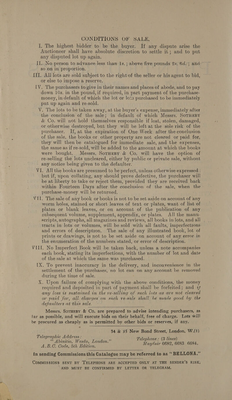 CONDITIONS OF SALE, I. The highest bidder to be the buyer. If any dispute arise the Auctioneer shall have absolute discretion to settle it; and to put any disputed lot up again. I[.. No-person to advance less than 1s. ; above five poms 2%. 6d; atid so on in proportion, [II. All lots are sold subject to the right of the seller or his agent to bid, or else to impose a reserve. [V. ‘The purchasers to give in their names and places of abode, and to pay down 10s. in the pound, if required, in part payment of the purchase- money, in default of which the lot or lots purchased to be immediately put up again and re-sold. V. The lots to be taken away, at the buyer’s expense, immediately after the conclusion of the sale; in default of which Messrs. SoTHEBY é&amp; Co. will not hold themselves responsible if lost, stolen, damaged, or otherwise destroyed, but they will be left at the sole risk of the purchaser. If, at the expiration of One Week after the conclusion of the sale, the books or other property are not cleared or paid for, they will then be catalogued for immediate sale, and the expenses, the same as if re-sold, will be added to the amount at which the books were bought. Messrs. SorneBy &amp; Co. will have the option of re-selling the lots uncleared, either by public or private sale, without any notice being given to the defaulter. VI. All the books are presumed to be perfect, unless otherwise expressed : but if, upon collating, any should prove defective, the purchaser will be at liberty to take or reject them, provided they are received back within Fourteen Days after the conclusion of the sale, when the purchase-money will be returned. VII. The sale of any book or books is not to be set aside on account of any worm holes, stained or short leaves of text or plates, want of list of plates or blank leaves, or on account of the publication of any snbsequent volume, supplement, appendix, or plates. All the manu- Kcripts, autographs, ‘all magazines and reviews, all books in lots, and all tracts in lots or volumes, will be sold with all faults, imperfections and errors of description. ‘The sale of any illustrated book, Jot of prints or drawings, is not to be set aside on account of any error in the enumeration of the numbers stated, or error of description. VIII. No Imperfect Book will be taken back, unless a note accompanies each book, stating its imperfections, with the number of lot and date of the sale at which the same was purchased. {X. To prevent inaccuracy in the delivery, and inconvenience in the settlement of the purchases, no lot can on any account be removed during the time of sale. X. Upon failure of complying with the above conditions, the money required and deposited in part of payment shall be forfeited; and uy any loss 1s sustained in the ve-selling of such lots as are Bt cleared or paid for, all charges on sich ve- sule shall ‘be mace good by the defaulters at this sale. — Messrs. SoTHEBY &amp; Co. are prepared to. advise intending purchasers, as far as possible, and will execute bids on their behalf, free of charge. Lots will be procured as cheaply as is permitted by other bids or reserves, if any. 34 &amp; 35 New Bond Street, London, W.(1) Telegraphic Address : “* Abinitio, Wesdo, London.” A.B.C. Code, 5th Edition. {n sending Commissions this Catalogue may be referred to as ‘‘ BELLONA.” Telephone: (3 lines) Mayfair 6682, 6683 6684, COMMISSIONS SENT BY TELEPHONE ARE ACCEPTED ONLY AT THE SENDER’S RISK; AND MUST BE CONFIRMED BY LETTER OR TELEGRAM.