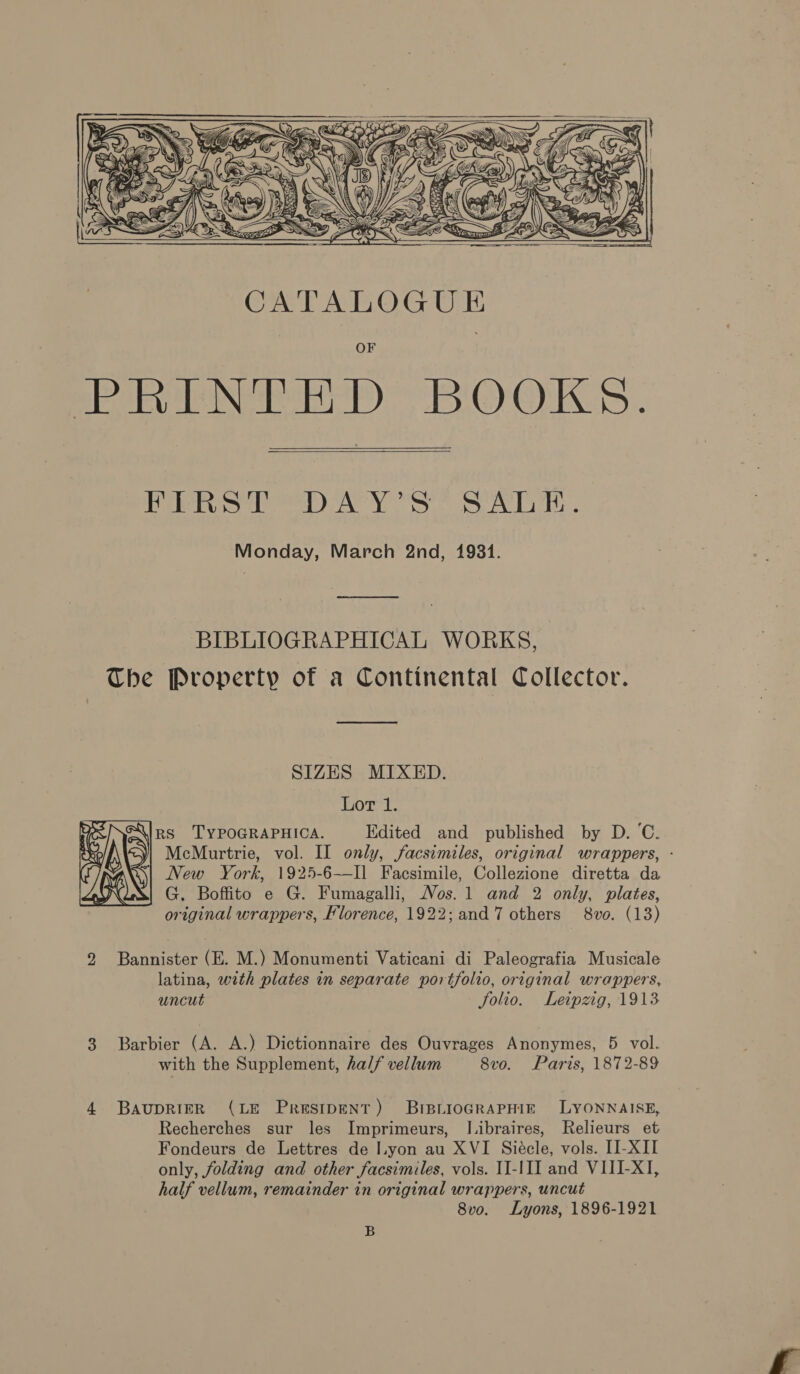 =) SNH . SS $ Yi; Z iy eau Ss F7 4: “ \ - fs) LP font     OF plea aN err) biG) OKs.  PR Se) Ao se wT Monday, March 2nd, 1981. BIBLIOGRAPHICAL WORKS, The Property of a Continental Collector. SIZES MIXED. Lor 1. ins TYPOGRAPHICA. Edited and published by D.C. »\ &lt;)| McMurtrie, vol. IL only, facsimiles, original wrappers, - a), Vew York, 1925-6—Il Facsimile, Collezione diretta da G. Boffito e G. Fumagalli, Nos. 1 and 2 only, plates, original wrappers, Florence, 1922; and 7 others 8vo. (13)   2 Bannister (E. M.) Monumenti Vaticani di Paleografia Musicale latina, with plates in separate portfolio, original wrappers, uncut folio. Leipzig, 1913 3 Barbier (A. A.) Dictionnaire des Ouvrages Anonymes, 5 vol. with the Supplement, ha// vellum 8vo. Paris, 1872-89 4 BauprRieR (LE Presipent) BreBirioGRAPHIE LYONNAISE, Recherches sur les Imprimeurs, Libraires, Relieurs et Fondeurs de Lettres de lyon au XVI Siecle, vols. [I-XII only, folding and other facsimiles, vols. II-III and VIII-X], half vellum, remainder in original wrappers, uncut 8vo. Lyons, 1896-1921 B