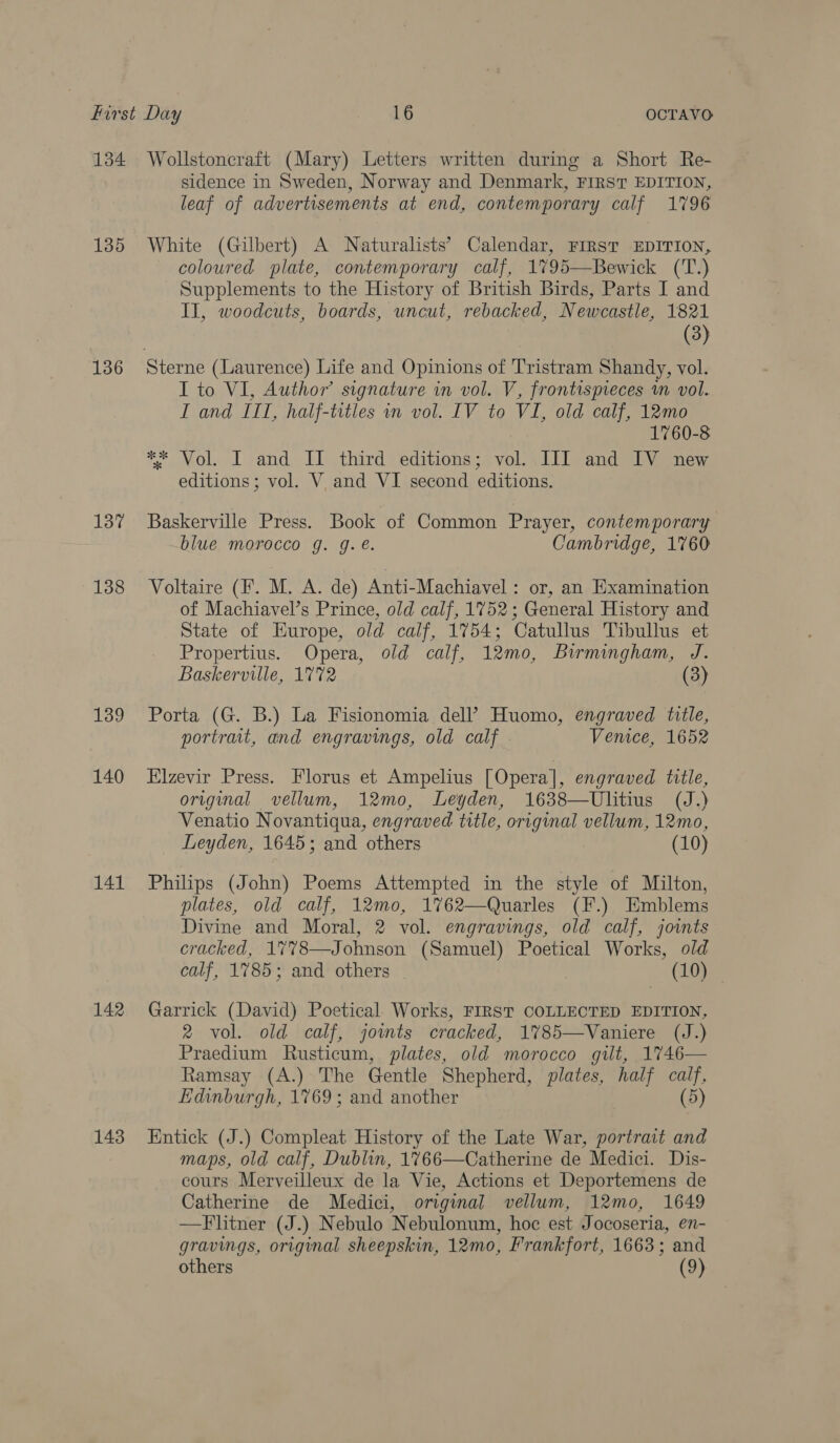 134 135 136 137 138 139 140 141 142 143 Wollstoncraft (Mary) Letters written during a Short Re- sidence in Sweden, Norway and Denmark, FIRST EDITION, leaf of advertisements at end, contemporary calf 1796 White (Gilbert) A Naturalists’ Calendar, FIRST EDITION, coloured plate, contemporary calf, 1795—Bewick ('T.) Supplements to the History of British Birds, Parts I and II, woodcuts, boards, uncut, rebacked, Newcastle, 1821 (3) I to VI, Author’ signature in vol. V, frontispieces wm vol. I and ITT, half-trtles wn vol. IV to VI, old calf, 12mo 1760-8 ** Vol. I and II third editions; vol. IJI and IV new editions; vol. V and VI second editions. Baskerville Press. Book of Common Prayer, contemporary blue morocco g. g. é. Cambridge, 1760 Voltaire (F. M. A. de) Anti-Machiavel: or, an Examination of Machiavel’s Prince, old calf, 1752; General History and State of Europe, old calf, 1754; Catullus Tibullus et Propertius. Opera, old calf, 12mo, Biwrmingham, J. Baskerville, 1772 (3) Porta (G. B.) La Fisionomia dell’ Huomo, engraved title, portrait, and engravings, old calf Venice, 1652 Elzevir Press. Florus et Ampelius [Opera], engraved title, original vellum, 12mo, Leyden, 1638—Ulitius (J.) Venatio Novantiqua, engraved tttle, original vellum, 12mo, Leyden, 1645; and others (10) Philips (John) Poems Attempted in the style of Milton, plates, old calf, 12mo, 1762—Quarles (F.) Emblems Divine and Moral, 2 vol. engravings, old calf, joints cracked, 17%8—Johnson (Samuel) Poetical Works, old calf, 1785; and others (10) Garrick (David) Poetical Works, FIRST COLLECTED EDITION, 2 vol. old calf, jomts cracked, 1785—Vaniere (J.) Praedium Rusticum, plates, old morocco gilt, 1746— Ramsay (A.) The Gentle Shepherd, plates, half calf, Edinburgh, 1769; and another (5) Entick (J.) Compleat History of the Late War, portrait and maps, old calf, Dublin, 1766—Catherine de Medici. Dis- cours Merveilleux de la Vie, Actions et Deportemens de Catherine de Medici, original vellum, 12mo, 1649 —Flitner (J.) Nebulo Nebulonum, hoc est Jocoseria, en- gravings, original sheepskin, 12mo, Frankfort, 1663; and