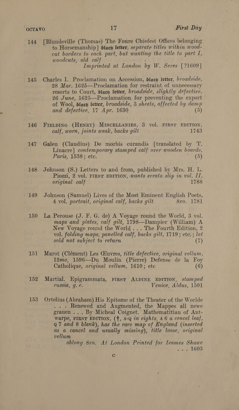 144 [Blundeville (Thomas) The Foure Chiefest Offices belonging | to Horsemanship] 6lact Setter, separate titles within wood- cut borders to each part, but wanting the title to part I, woodcuts, old calf : Imprinted at London by W. Seres [21609 | 145 Charles I. Proclamation on Accession, facts letter, broadside, 28 Mar. 1625—Proclamation for restraint of unnecessary resorts to Court, blac letter, broadside, slightly defective, 26 June, 1625—Proclamation for preventing the export > of Wool, blact fetter, broadside, 3 sheets, affected by damp and defectwe, 17 Apr. 1630 (5) 146 Fierpinc (Henry) MISCELLANIES, 3 vol. FIRST EDITION, calf, worn, joints weak, backs gilt 17438 147 ~=Galen (Claudius) De morbis curandis [translated by T. Linacre] contemporary stamped calf over wooden boards, Paris, 1538 ; ete. (5) 148 Johnson (S.) Letters to and from, published by Mrs. H. L. Piozzi, 2 vol. FIRST EDITION, wants errata slip wn vol. LI, original calf 1788 149 Johnson (Samuel) Lives of the Most Eminent English Poets, 4 vol. portrait, original calf, backs gilt 8vo. 1781 150 La Perouse (J. F. G. de) A Voyage round the World, 3 vol. maps and. plates, calf gilt, 1798—Dampier (William) A New Voyage round the World ... The Fourth Edition, 2 vol. folding maps, panelled calf, backs gilt, 1719; ete. ; lot sold not subject to return (7) 151 Marot (Clément) Les Giuvres, title defective, original vellum, 12mo, 1596—Du Moulin (Pierre) Defense de la Foy Catholique, original vellum, 1610; ete (6) 152 Martial. Epigrammata, FIRST ALDINE EDITION, stamped TUSSU, Gg. €. Venice, Aldus, 1501 153 Ortelius (Abraham) His Epitome of the Theater of the Worlde . Renewed and Augmented, the Mappes all newe grauen ... By Micheal Coignet. Mathematitian of Ant- warpe, FIRST EDITION, (f, 4-Q in eights, A6 a cencel leaf, Q 7 and 8 blank), has the rare map of England (inserted as a cancel and usually missing), title loose, original vellum oblong 8vo. At London Printed for Ieames Shawe ... 1603 Cc