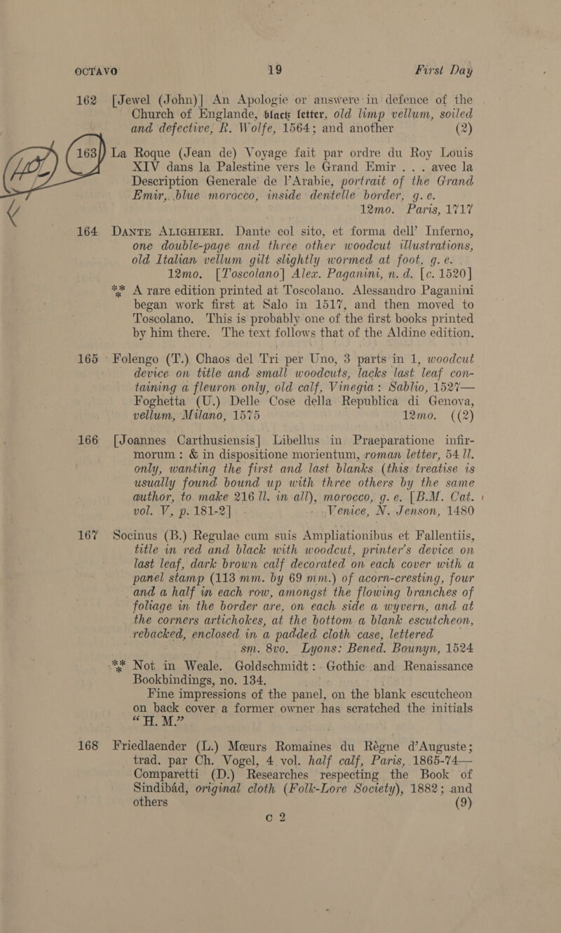  and defective, R. Wolfe, 1564; and another (2) XIV dans la Palestine vers le Grand Emir .. . avec la Description Generale de l’Arabie, portrait of the Grand Emir,. blue morocco, inside dentelle border, q. e. 12mo. Parts, 1717 oS ok % one double-page and three other woodcut illustrations, old Italian vellum gilt slightly wormed at foot, g. e. 12mo, [Toscolano| Alex. Paganini, n. d. [c. 1520] A rare edition printed at Toscolano. Alessandro Paganini began work first at Salo in 1517, and then mov ved to Toscolano. This is probably one of the first books printed by him there. The text follows that of the Aldine edition. device on title and small woodcuts, lacks last ‘leaf COn- taming a fleuron only, old calf, Vinegia : Sablio, 152%7— Foghetta (U.) Delle Cose della Republica di Genova, vellum, Milano, 1575 : 12mo. ((2) morum : &amp; in dispositione morientum, roman letter, 54 II. only, wanting the first and last blanks (this treatise is usually found bound up with three others by the same author, to make 216 ll. in all), morocco, g.e. [B.M. Cat. vol. V, p. 181-2] .- - . Venice, N. Jenson, 1480 SR ok title in red and black with woodcut, printer’s device. on last leaf, dark brown calf decorated on each cover with a panel stamp (113 mm. by 69 mm.) of acorn-cresting, four and a half wm each row, amongst the flowing branches of foliage in the border are, on each. side a wyvern, and at the corners artichokes, at the bottom a blank escutcheon, rebacked, enclosed in a padded cloth case, lettered _sm. 8v0, Lyons: Bened. Bounyn, 1524 Not in Weale. Goldschmidt :. Gothic and Renaissance Bookbindings, no. 134. Fine impressions of the panel, on the blank escutcheon on back cover a former owner has scratched the initials “HM” trad. par Ch. Vogel, 4 vol. half calf, Paris, 1865-74— Comparetti (D.) Researches respecting the Book of Sindibad, original cloth (Folk-Lore Society), 1882; and others (9) C 2